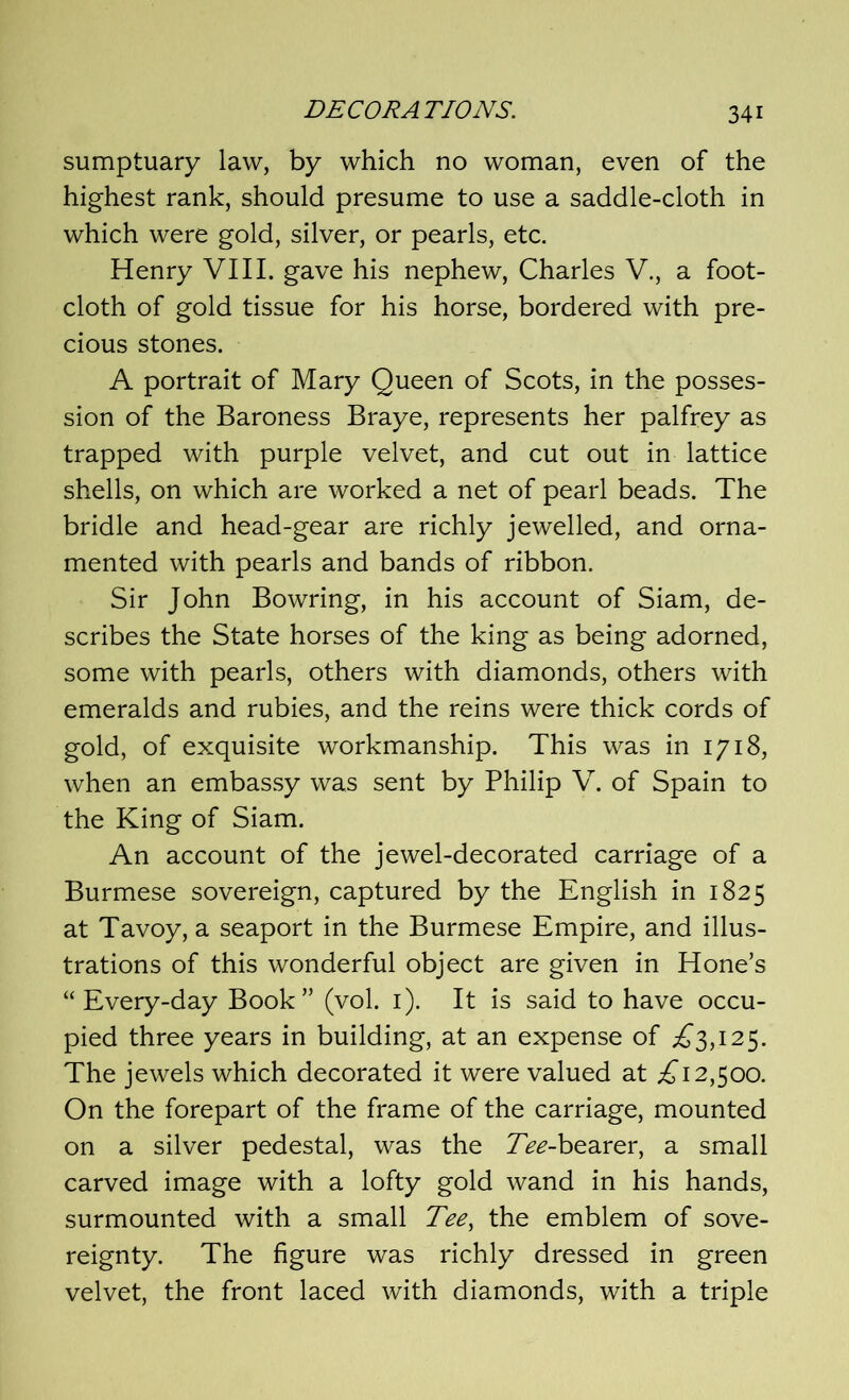 sumptuary law, by which no woman, even of the highest rank, should presume to use a saddle-cloth in which were gold, silver, or pearls, etc. Henry VIII. gave his nephew, Charles V., a foot- cloth of gold tissue for his horse, bordered with pre- cious stones. A portrait of Mary Queen of Scots, in the posses- sion of the Baroness Braye, represents her palfrey as trapped with purple velvet, and cut out in lattice shells, on which are worked a net of pearl beads. The bridle and head-gear are richly jewelled, and orna- mented with pearls and bands of ribbon. Sir John Bowring, in his account of Siam, de- scribes the State horses of the king as being adorned, some with pearls, others with diamonds, others with emeralds and rubies, and the reins were thick cords of gold, of exquisite workmanship. This was in 1718, when an embassy was sent by Philip V. of Spain to the King of Siam. An account of the jewel-decorated carriage of a Burmese sovereign, captured by the English in 1825 at Tavoy, a seaport in the Burmese Empire, and illus- trations of this wonderful object are given in Hone’s “Every-day Book” (vol. 1). It is said to have occu- pied three years in building, at an expense of £3,125. The jewels which decorated it were valued at £12,500. On the forepart of the frame of the carriage, mounted on a silver pedestal, was the 7>*?-bearer, a small carved image with a lofty gold wand in his hands, surmounted with a small Tee, the emblem of sove- reignty. The figure was richly dressed in green velvet, the front laced with diamonds, with a triple