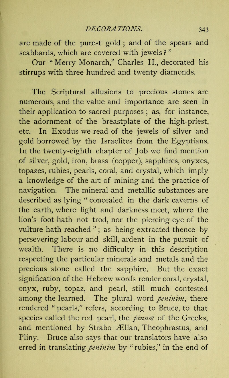 are made of the purest gold ; and of the spears and scabbards, which are covered with jewels? ” Our “Merry Monarch/’ Charles II., decorated his stirrups with three hundred and twenty diamonds. The Scriptural allusions to precious stones are numerous, and the value and importance are seen in their application to sacred purposes ; as, for instance, the adornment of the breastplate of the high-priest, etc. In Exodus we read of the jewels of silver and gold borrowed by the Israelites from the Egyptians. In the twenty-eighth chapter of Job we find mention of silver, gold, iron, brass (copper), sapphires, onyxes, topazes, rubies, pearls, coral, and crystal, which imply a knowledge of the art of mining and the practice of navigation. The mineral and metallic substances are described as lying “ concealed in the dark caverns of the earth, where light and darkness meet, where the lion’s foot hath not trod, nor the piercing eye of the vulture hath reached ” ; as being extracted thence by persevering labour and skill, ardent in the pursuit of wealth. There is no difficulty in this description respecting the particular minerals and metals and the precious stone called the sapphire. But the exact signification of the Hebrew words render coral, crystal, onyx, ruby, topaz, and pearl, still much contested among the learned. The plural word peninim, there rendered “ pearls,” refers, according to Bruce, to that species called the red pearl, the pinna of the Greeks, and mentioned by Strabo ^Elian, Theophrastus, and Pliny. Bruce also says that our translators have also erred in translating peninim by “rubies,” in the end of