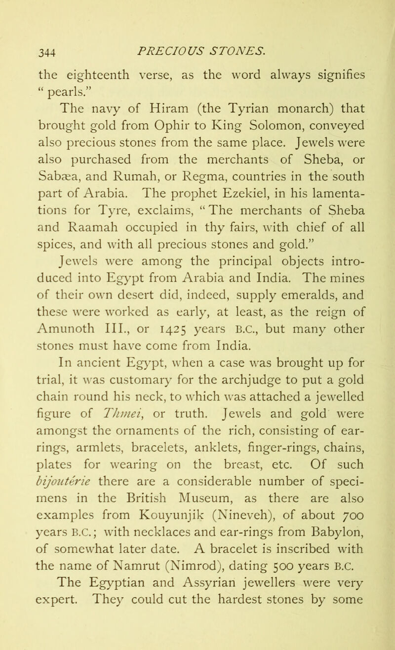 the eighteenth verse, as the word always signifies “ pearls.” The navy of Hiram (the Tyrian monarch) that brought gold from Ophir to King Solomon, conveyed also precious stones from the same place. Jewels were also purchased from the merchants of Sheba, or Sabaea, and Rumah, or Regma, countries in the south part of Arabia. The prophet Ezekiel, in his lamenta- tions for Tyre, exclaims, “ The merchants of Sheba and Raamah occupied in thy fairs, with chief of all spices, and with all precious stones and gold.” Jewels were among the principal objects intro- duced into Egypt from Arabia and India. The mines of their own desert did, indeed, supply emeralds, and these were worked as early, at least, as the reign of Amunoth III., or 1425 years B.C., but many other stones must have come from India. In ancient Egypt, when a case was brought up for trial, it was customary for the archjudge to put a gold chain round his neck, to which was attached a jewelled figure of Thmei, or truth. Jewels and gold were amongst the ornaments of the rich, consisting of ear- rings, armlets, bracelets, anklets, finger-rings, chains, plates for wearing on the breast, etc. Of such bijouterie there are a considerable number of speci- mens in the British Museum, as there are also examples from Kouyunjik (Nineveh), of about 700 years B.C.; with necklaces and ear-rings from Babylon, of somewhat later date. A bracelet is inscribed with the name of Namrut (Nimrod), dating 500 years B.C. The Egyptian and Assyrian jewellers were very expert. They could cut the hardest stones by some