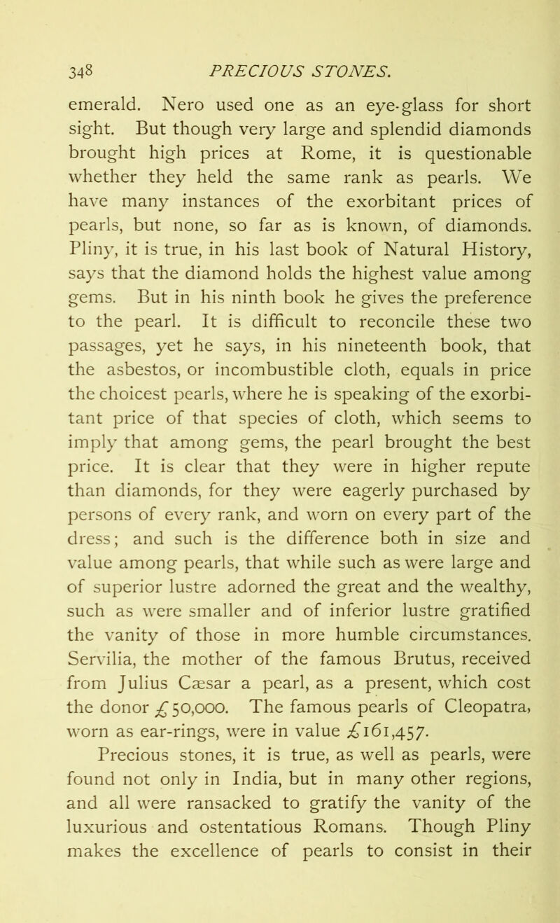 emerald. Nero used one as an eye-glass for short sight. But though very large and splendid diamonds brought high prices at Rome, it is questionable whether they held the same rank as pearls. We have many instances of the exorbitant prices of pearls, but none, so far as is known, of diamonds. Pliny, it is true, in his last book of Natural History, says that the diamond holds the highest value among gems. But in his ninth book he gives the preference to the pearl. It is difficult to reconcile these two passages, yet he says, in his nineteenth book, that the asbestos, or incombustible cloth, equals in price the choicest pearls, where he is speaking of the exorbi- tant price of that species of cloth, which seems to imply that among gems, the pearl brought the best price. It is clear that they were in higher repute than diamonds, for they were eagerly purchased by persons of every rank, and worn on every part of the dress; and such is the difference both in size and value among pearls, that while such as were large and of superior lustre adorned the great and the wealthy, such as were smaller and of inferior lustre gratified the vanity of those in more humble circumstances. Servilia, the mother of the famous Brutus, received from Julius Caesar a pearl, as a present, which cost the donor £ 50,000. The famous pearls of Cleopatra, worn as ear-rings, were in value .£161,457. Precious stones, it is true, as well as pearls, were found not only in India, but in many other regions, and all were ransacked to gratify the vanity of the luxurious and ostentatious Romans. Though Pliny makes the excellence of pearls to consist in their
