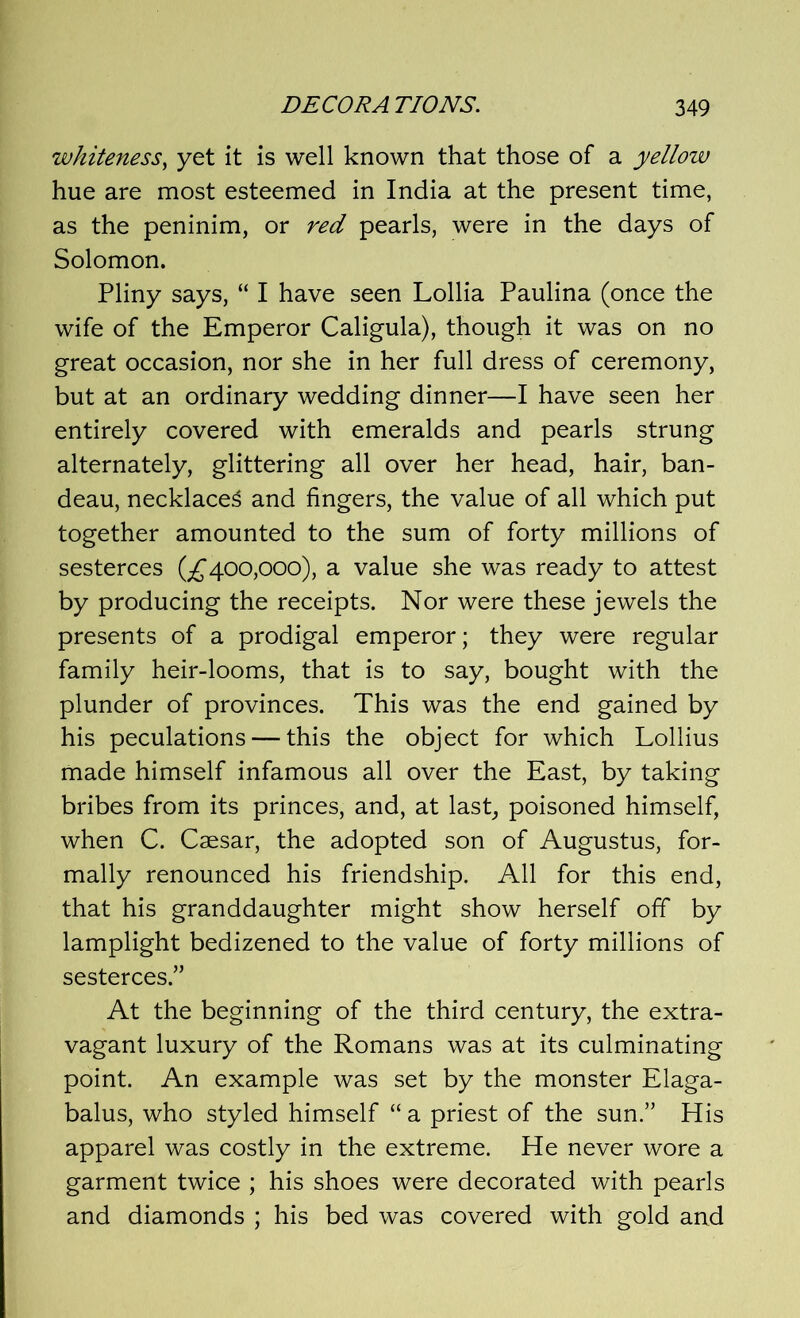 whiteness, yet it is well known that those of a yellow hue are most esteemed in India at the present time, as the peninim, or red pearls, were in the days of Solomon. Pliny says, “ I have seen Lollia Paulina (once the wife of the Emperor Caligula), though it was on no great occasion, nor she in her full dress of ceremony, but at an ordinary wedding dinner—I have seen her entirely covered with emeralds and pearls strung alternately, glittering all over her head, hair, ban- deau, necklaces and fingers, the value of all which put together amounted to the sum of forty millions of sesterces (£400,000), a value she was ready to attest by producing the receipts. Nor were these jewels the presents of a prodigal emperor; they were regular family heir-looms, that is to say, bought with the plunder of provinces. This was the end gained by his peculations — this the object for which Lollius made himself infamous all over the East, by taking bribes from its princes, and, at last, poisoned himself, when C. Caesar, the adopted son of Augustus, for- mally renounced his friendship. All for this end, that his granddaughter might show herself off by lamplight bedizened to the value of forty millions of sesterces.” At the beginning of the third century, the extra- vagant luxury of the Romans was at its culminating point. An example was set by the monster Elaga- balus, who styled himself “ a priest of the sun.” His apparel was costly in the extreme. He never wore a garment twice ; his shoes were decorated with pearls and diamonds ; his bed was covered with gold and