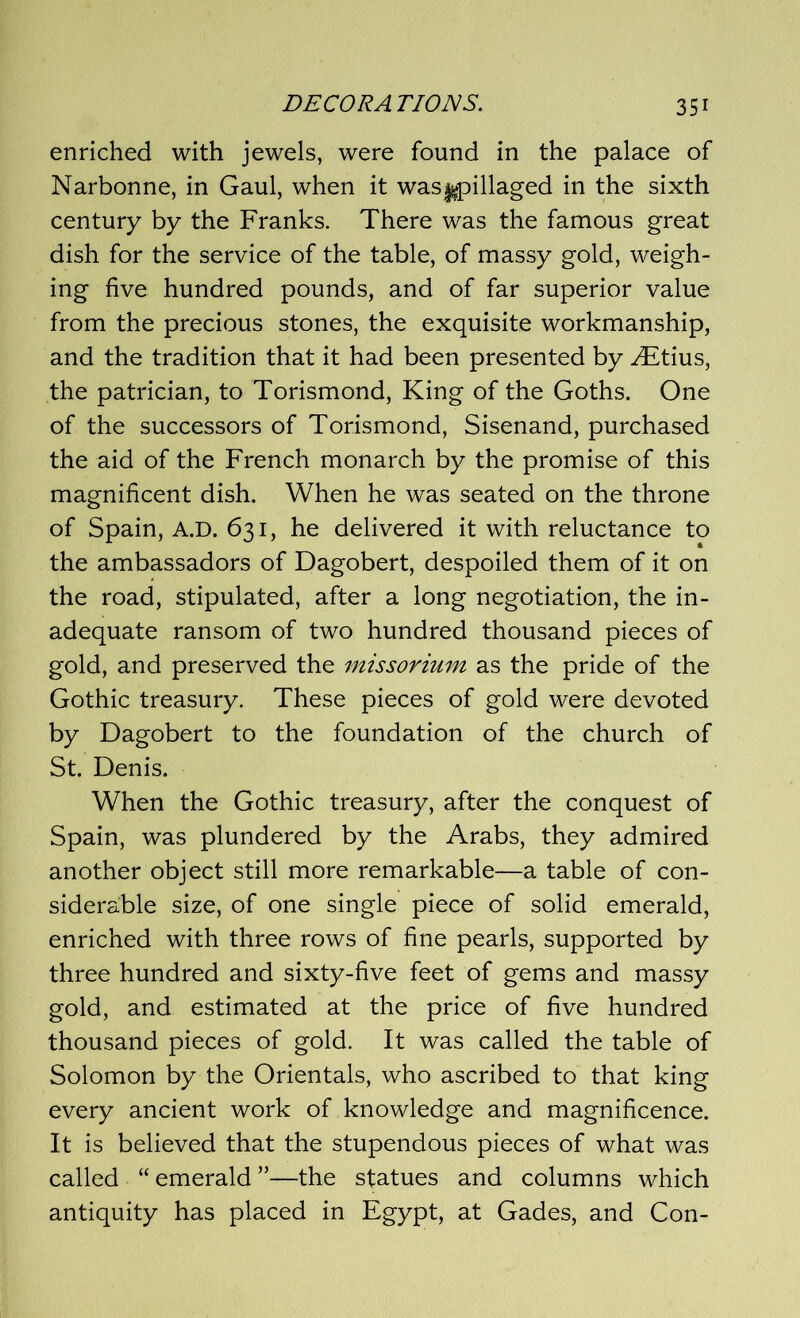 enriched with jewels, were found in the palace of Narbonne, in Gaul, when it was^pillaged in the sixth century by the Franks. There was the famous great dish for the service of the table, of massy gold, weigh- ing five hundred pounds, and of far superior value from the precious stones, the exquisite workmanship, and the tradition that it had been presented by ^Etius, the patrician, to Torismond, King of the Goths. One of the successors of Torismond, Sisenand, purchased the aid of the French monarch by the promise of this magnificent dish. When he was seated on the throne of Spain, A.D. 631, he delivered it with reluctance to the ambassadors of Dagobert, despoiled them of it on the road, stipulated, after a long negotiation, the in- adequate ransom of two hundred thousand pieces of gold, and preserved the missorium as the pride of the Gothic treasury. These pieces of gold were devoted by Dagobert to the foundation of the church of St. Denis. When the Gothic treasury, after the conquest of Spain, was plundered by the Arabs, they admired another object still more remarkable—a table of con- siderable size, of one single piece of solid emerald, enriched with three rows of fine pearls, supported by three hundred and sixty-five feet of gems and massy gold, and estimated at the price of five hundred thousand pieces of gold. It was called the table of Solomon by the Orientals, who ascribed to that king every ancient work of knowledge and magnificence. It is believed that the stupendous pieces of what was called “ emerald ”—the statues and columns which antiquity has placed in Egypt, at Gades, and Con-