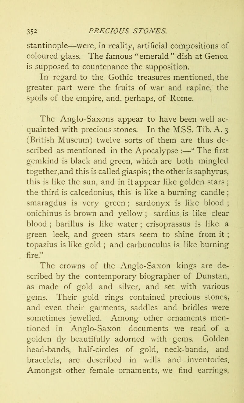 stantinople—were, in reality, artificial compositions of coloured glass. The famous “emerald ” dish at Genoa is supposed to countenance the supposition. In regard to the Gothic treasures mentioned, the greater part were the fruits of war and rapine, the spoils of the empire, and, perhaps, of Rome. The Anglo-Saxons appear to have been well ac- quainted with precious stones. In the MSS. Tib. A. 3 (British Museum) twelve sorts of them are thus de- scribed as mentioned in the Apocalypse :—“ The first gemkind is black and green, which are both mingled together, and this is called giaspis; the other is saphyrus, this is like the sun, and in it appear like golden stars ; the third is calcedonius, this is like a burning candle ; smaragdus is very green ; sardonyx is like blood ; onichinus is brown and yellow ; sardius is like clear blood ; barillus is like water; crisoprassus is like a green leek, and green stars seem to shine from it ; topazius is like gold ; and carbunculus is like burning fire. The crowns of the Anglo-Saxon kings are de- scribed by the contemporary biographer of Dunstan, as made of gold and silver, and set with various gems. Their gold rings contained precious stones, and even their garments, saddles and bridles were sometimes jewelled. Among other ornaments men- tioned in Anglo-Saxon documents we read of a golden fly beautifully adorned with gems. Golden head-bands, half-circles of gold, neck-bands, and bracelets, are described in wills and inventories. Amongst other female ornaments, we find earrings,