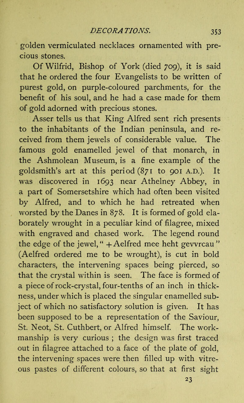 golden vermiculated necklaces ornamented with pre- cious stones. Of Wilfrid, Bishop of York (died 709), it is said that he ordered the four Evangelists to be written of purest gold, on purple-coloured parchments, for the benefit of his soul, and he had a case made for them of gold adorned with precious stones. Asser tells us that King Alfred sent rich presents to the inhabitants of the Indian peninsula, and re- ceived from them jewels of considerable value. The famous gold enamelled jewel of that monarch, in the Ashmolean Museum, is a fine example of the goldsmith’s art at this period (871 to 901 A.D.). It was discovered in 1693 near Athelney Abbey, in a part of Somersetshire which had often been visited by Alfred, and to which he had retreated when worsted by the Danes in 878. It is formed of gold ela- borately wrought in a peculiar kind of filagree, mixed with engraved and chased work. The legend round the edge of the jewel, “ -f Aelfred mee heht gevvrcau” (Aelfred ordered me to be wrought), is cut in bold characters, the intervening spaces being pierced, so that the crystal within is seen. The face is formed of a piece of rock-crystal, four-tenths of an inch in thick- ness, under which is placed the singular enamelled sub- ject of which no satisfactory solution is given. It has been supposed to be a representation of the Saviour, St. Neot, St. Cuthbert, or Alfred himself. The work- manship is very curious ; the design was first traced out in filagree attached to a face of the plate of gold, the intervening spaces were then filled up with vitre- ous pastes of different colours, so that at first sight 23