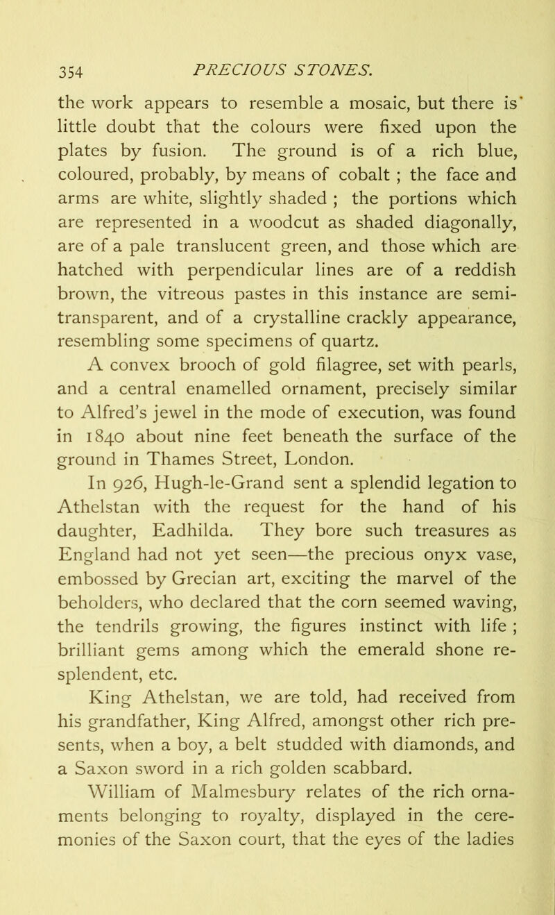 the work appears to resemble a mosaic, but there is* little doubt that the colours were fixed upon the plates by fusion. The ground is of a rich blue, coloured, probably, by means of cobalt ; the face and arms are white, slightly shaded ; the portions which are represented in a woodcut as shaded diagonally, are of a pale translucent green, and those which are hatched with perpendicular lines are of a reddish brown, the vitreous pastes in this instance are semi- transparent, and of a crystalline crackly appearance, resembling some specimens of quartz. A convex brooch of gold filagree, set with pearls, and a central enamelled ornament, precisely similar to Alfred’s jewel in the mode of execution, was found in 1840 about nine feet beneath the surface of the ground in Thames Street, London. In 926, Hugh-le-Grand sent a splendid legation to Athelstan with the request for the hand of his daughter, Eadhilda. They bore such treasures as England had not yet seen—the precious onyx vase, embossed by Grecian art, exciting the marvel of the beholders, who declared that the corn seemed waving, the tendrils growing, the figures instinct with life ; brilliant gems among which the emerald shone re- splendent, etc. King Athelstan, we are told, had received from his grandfather, King Alfred, amongst other rich pre- sents, when a boy, a belt studded with diamonds, and a Saxon sword in a rich golden scabbard. William of Malmesbury relates of the rich orna- ments belonging to royalty, displayed in the cere- monies of the Saxon court, that the eyes of the ladies