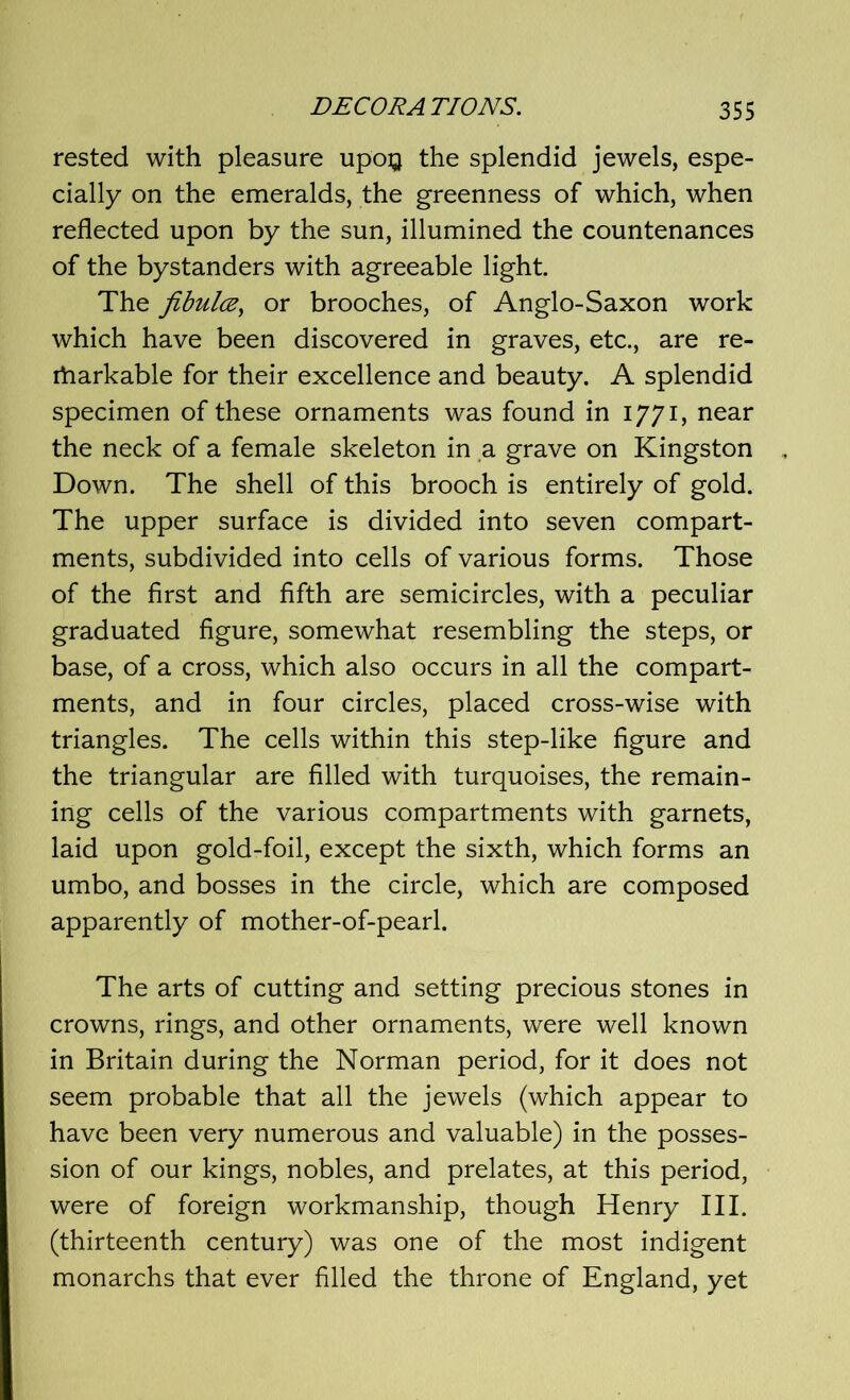 rested with pleasure upoQ the splendid jewels, espe- cially on the emeralds, the greenness of which, when reflected upon by the sun, illumined the countenances of the bystanders with agreeable light. The jibulce, or brooches, of Anglo-Saxon work which have been discovered in graves, etc., are re- rharkable for their excellence and beauty. A splendid specimen of these ornaments was found in 1771, near the neck of a female skeleton in a grave on Kingston Down. The shell of this brooch is entirely of gold. The upper surface is divided into seven compart- ments, subdivided into cells of various forms. Those of the first and fifth are semicircles, with a peculiar graduated figure, somewhat resembling the steps, or base, of a cross, which also occurs in all the compart- ments, and in four circles, placed cross-wise with triangles. The cells within this step-like figure and the triangular are filled with turquoises, the remain- ing cells of the various compartments with garnets, laid upon gold-foil, except the sixth, which forms an umbo, and bosses in the circle, which are composed apparently of mother-of-pearl. The arts of cutting and setting precious stones in crowns, rings, and other ornaments, were well known in Britain during the Norman period, for it does not seem probable that all the jewels (which appear to have been very numerous and valuable) in the posses- sion of our kings, nobles, and prelates, at this period, were of foreign workmanship, though Henry III. (thirteenth century) was one of the most indigent monarchs that ever filled the throne of England, yet
