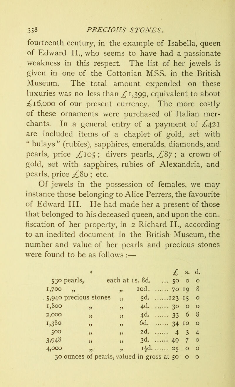 fourteenth century, in the example of Isabella, queen of Edward II., who seems to have had a passionate weakness in this respect. The list of her jewels is given in one of the Cottonian MSS. in the British Museum. The total amount expended on these luxuries was no less than £ 1,399, equivalent to about .£16,000 of our present currency. The more costly of these ornaments were purchased of Italian mer- chants. In a general entry of a payment of £421 are included items of a chaplet of gold, set with “ bulays ” (rubies), sapphires, emeralds, diamonds, and pearls, price ^105 ; divers pearls, £87 ; a crown of gold, set with sapphires, rubies of Alexandria, and pearls, price £80 ; etc. Of jewels in the possession of females, we may instance those belonging to Alice Perrers, the favourite of Edward III. He had made her a present of those that belonged to his deceased queen, and upon the con- fiscation of her property, in 2 Richard II., according to an inedited document in the British Museum, the number and value of her pearls and precious stones were found to be as follows :— 530 pearls, * each at is. 8d. £ ... 50 s. 0 d. 0 1,700 „ iod. ... ... 70 19 8 5,940 precious stones 5d. ... ...123 !5 0 1,800 J5 4d. ... ... 30 0 0 2,000 }f 4d. ... ••• 33 6 8 1,380 )) 6d. ... ••• 34 10 0 500 2d. ... ... 4 3 4 3,948 » }> 3d- ••• ... 49 7 0 4,000 55 i^d. ... ... 25 0 0 30 ounces of pearls, valued in gross at 50 0 0