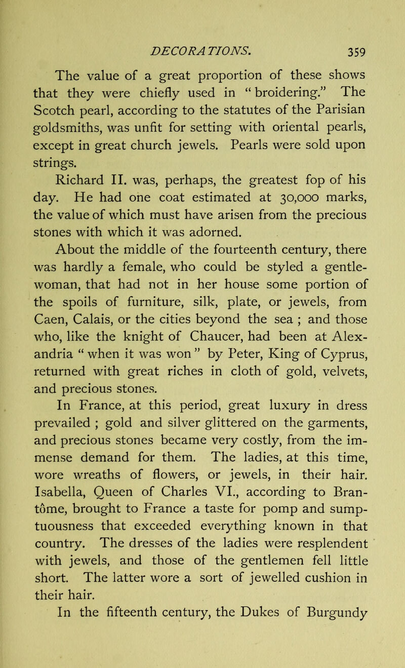 The value of a great proportion of these shows that they were chiefly used in “ broidering.” The Scotch pearl, according to the statutes of the Parisian goldsmiths, was unfit for setting with oriental pearls, except in great church jewels. Pearls were sold upon strings. Richard II. was, perhaps, the greatest fop of his day. He had one coat estimated at 30,000 marks, the value of which must have arisen from the precious stones with which it was adorned. About the middle of the fourteenth century, there was hardly a female, who could be styled a gentle- woman, that had not in her house some portion of the spoils of furniture, silk, plate, or jewels, from Caen, Calais, or the cities beyond the sea ; and those who, like the knight of Chaucer, had been at Alex- andria “ when it was won ” by Peter, King of Cyprus, returned with great riches in cloth of gold, velvets, and precious stones. In France, at this period, great luxury in dress prevailed ; gold and silver glittered on the garments, and precious stones became very costly, from the im- mense demand for them. The ladies, at this time, wore wreaths of flowers, or jewels, in their hair. Isabella, Queen of Charles VI., according to Bran- tome, brought to France a taste for pomp and sump- tuousness that exceeded everything known in that country. The dresses of the ladies were resplendent with jewels, and those of the gentlemen fell little short. The latter wore a sort of jewelled cushion in their hair. In the fifteenth century, the Dukes of Burgundy