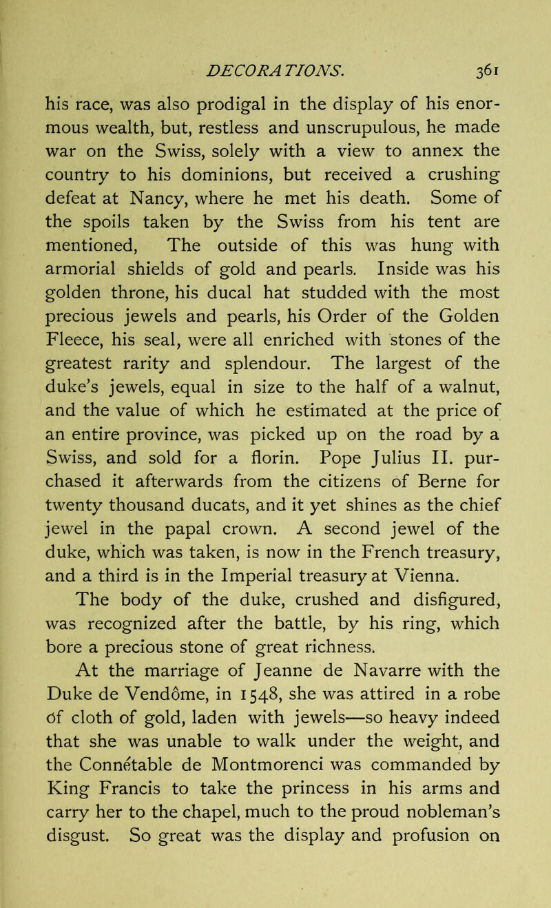 his race, was also prodigal in the display of his enor- mous wealth, but, restless and unscrupulous, he made war on the Swiss, solely with a view to annex the country to his dominions, but received a crushing defeat at Nancy, where he met his death. Some of the spoils taken by the Swiss from his tent are mentioned, The outside of this was hung with armorial shields of gold and pearls. Inside was his golden throne, his ducal hat studded with the most precious jewels and pearls, his Order of the Golden Fleece, his seal, were all enriched with stones of the greatest rarity and splendour. The largest of the duke’s jewels, equal in size to the half of a walnut, and the value of which he estimated at the price of an entire province, was picked up on the road by a Swiss, and sold for a florin. Pope Julius II. pur- chased it afterwards from the citizens of Berne for twenty thousand ducats, and it yet shines as the chief jewel in the papal crown. A second jewel of the duke, which was taken, is now in the French treasury, and a third is in the Imperial treasury at Vienna. The body of the duke, crushed and disfigured, was recognized after the battle, by his ring, which bore a precious stone of great richness. At the marriage of Jeanne de Navarre with the Duke de Vendome, in 1548, she was attired in a robe ef cloth of gold, laden with jewels—so heavy indeed that she was unable to walk under the weight, and the Connetable de Montmorenci was commanded by King Francis to take the princess in his arms and carry her to the chapel, much to the proud nobleman’s disgust. So great was the display and profusion on