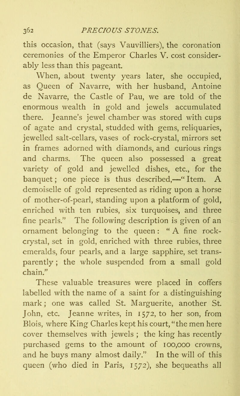 this occasion, that (says Vauvilliers), the coronation ceremonies of the Emperor Charles V. cost consider- ably less than this pageant. When, about twenty years later, she occupied, as Queen of Navarre, with her husband, Antoine de Navarre, the Castle of Pau, we are told of the enormous wealth in gold and jewels accumulated there. Jeanne’s jewel chamber was stored with cups of agate and crystal, studded with gems, reliquaries, jewelled salt-cellars, vases of rock-crystal, mirrors set in frames adorned with diamonds, and curious rings and charms. The queen also possessed a great variety of gold and jewelled dishes, etc., for the banquet; one piece is thus described,—“ Item. A demoiselle of gold represented as riding upon a horse of mother-of-pearl, standing upon a platform of gold, enriched with ten rubies, six turquoises* and three fine pearls.” The following description is given of an ornament belonging to the queen : “ A fine rock- crystal, set in gold, enriched with three rubies, three emeralds, four pearls, and a large sapphire, set trans- parently ; the whole suspended from a small gold chain.” These valuable treasures were placed in coffers labelled with the name of a saint for a distinguishing mark; one was called St. Marguerite, another St. John, etc. Jeanne writes, in 1572, to her son, from Blois, where King Charles kept his court, “the men here cover themselves with jewels ; the king has recently purchased gems to the amount of 100,000 crowns, and he buys many almost daily.” In the will of this queen (who died in Paris, 1572), she bequeaths all