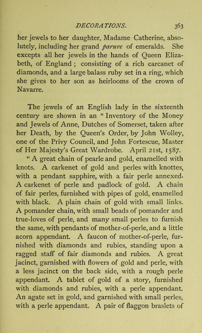 her jewels to her daughter, Madame Catherine, abso- lutely, including her grand parure of emeralds. She excepts all her jewels in the hands of Queen Eliza- beth, of England ; consisting of a rich carcanet of diamonds, and a large balass ruby set in a ring, which she gives to her son as heirlooms of the crown of Navarre. The jewels of an English lady in the sixteenth century are shown in an “ Inventory of the Money and Jewels of Anne, Dutches of Somerset, taken after her Death, by the Queen’s Order, by John Wolley, one of the Privy Council, and John Fortescue, Master of Her Majesty’s Great Wardrobe. April 21st, 1587. “ A great chain of pearle and gold, enamelled with knots. A carkenet of gold and perles with knottes, with a pendant sapphire, with a fair perle annexed. A carkenet of perle and padlock of gold. A chain of fair perles, furnished with pipes of gold, enamelled with black. A plain chain of gold with small links. A pomander chain, with small beads of pomander and true-loves of perle, and many small perles to furnish the same, with pendants of mother-of-perle, and a little acorn appendant. A faucon of mother-of-perle, fur- nished with diamonds and rubies, standing upon a ragged staff of fair diamonds and rubies. A great jacinct, garnished with flowers of gold and perle, with a less jacinct on the back side, with a rough perle appendant. A tablet of gold of a story, furnished with diamonds and rubies, with a perle appendant. An agate set in gold, and garnished with small perles, with a perle appendant. A pair of flaggon braslets of