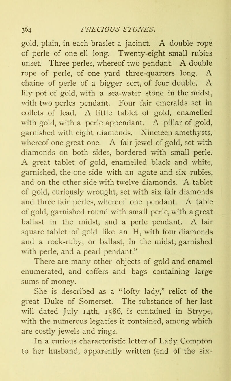 gold, plain, in each braslet a jacinct. A double rope of perle of one ell long. Twenty-eight small rubies unset. Three perles, whereof two pendant. A double rope of perle, of one yard three-quarters long. A chaine of perle of a bigger sort, of four double. A lily pot of gold, with a sea-water stone in the midst, with two perles pendant. Four fair emeralds set in collets of lead. A little tablet of gold, enamelled with gold, with a perle appendant. A pillar of gold, garnished with eight diamonds. Nineteen amethysts, whereof one great one. A fair jewel of gold, set with diamonds on both sides, bordered with small perle. A great tablet of gold, enamelled black and white, garnished, the one side with an agate and six rubies, and on the other side with twelve diamonds. A tablet of gold, curiously wrought, set with six fair diamonds and three fair perles, whereof one pendant. A table of gold, garnished round with small perle, with a great ballast in the midst, and a perle pendant. A fair square tablet of gold like an H, with four diamonds and a rock-ruby, or ballast, in the midst, garnished with perle, and a pearl pendant.” There are many other objects of gold and enamel enumerated, and coffers and bags containing large sums of money. She is described as a “lofty lady,” relict of the great Duke of Somerset. The substance of her last will dated July 14th, 1586, is contained in Strype, with the numerous legacies it contained, among which are costly jewels and rings. In a curious characteristic letter of Lady Compton to her husband, apparently written (end of the six-