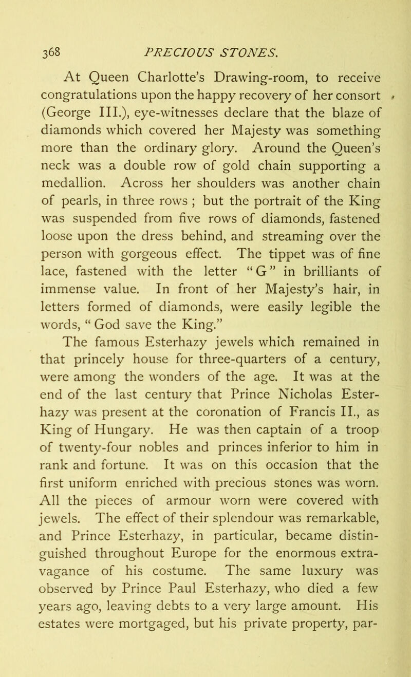 At Queen Charlotte’s Drawing-room, to receive congratulations upon the happy recovery of her consort * (George III.), eye-witnesses declare that the blaze of diamonds which covered her Majesty was something more than the ordinary glory. Around the Queen’s neck was a double row of gold chain supporting a medallion. Across her shoulders was another chain of pearls, in three rows ; but the portrait of the King was suspended from five rows of diamonds, fastened loose upon the dress behind, and streaming over the person with gorgeous effect. The tippet was of fine lace, fastened with the letter “ G ” in brilliants of immense value. In front of her Majesty’s hair, in letters formed of diamonds, were easily legible the words, “ God save the King.” The famous Esterhazy jewels which remained in that princely house for three-quarters of a century, were among the wonders of the age. It was at the end of the last century that Prince Nicholas Ester- hazy was present at the coronation of Francis II., as King of Hungary. He was then captain of a troop of twenty-four nobles and princes inferior to him in rank and fortune. It was on this occasion that the first uniform enriched with precious stones was worn. All the pieces of armour worn were covered with jewels. The effect of their splendour was remarkable, and Prince Esterhazy, in particular, became distin- guished throughout Europe for the enormous extra- vagance of his costume. The same luxury was observed by Prince Paul Esterhazy, who died a few years ago, leaving debts to a very large amount. His estates were mortgaged, but his private property, par-