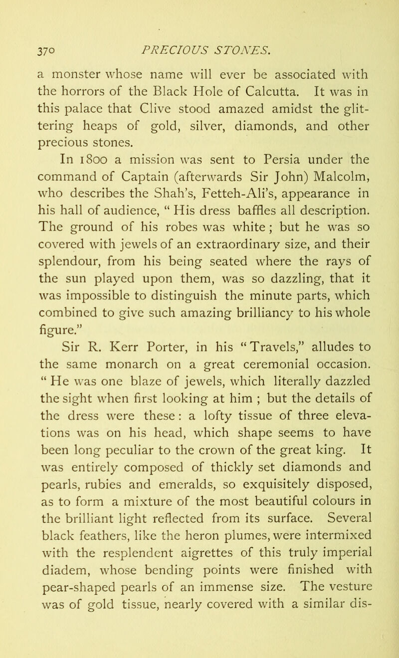a monster whose name will ever be associated with the horrors of the Black Hole of Calcutta. It was in this palace that Clive stood amazed amidst the glit- tering heaps of gold, silver, diamonds, and other precious stones. In 1800 a mission was sent to Persia under the command of Captain (afterwards Sir John) Malcolm, who describes the Shah’s, Fetteh-Ali’s, appearance in his hall of audience, “ His dress baffles all description. The ground of his robes was white; but he was so covered with jewels of an extraordinary size, and their splendour, from his being seated where the rays of the sun played upon them, was so dazzling, that it was impossible to distinguish the minute parts, which combined to give such amazing brilliancy to his whole figure.” Sir R. Kerr Porter, in his “Travels,” alludes to the same monarch on a great ceremonial occasion. “ He was one blaze of jewels, which literally dazzled the sight when first looking at him ; but the details of the dress were these: a lofty tissue of three eleva- tions was on his head, which shape seems to have been long peculiar to the crown of the great king. It was entirely composed of thickly set diamonds and pearls, rubies and emeralds, so exquisitely disposed, as to form a mixture of the most beautiful colours in the brilliant light reflected from its surface. Several black feathers, like the heron plumes, were intermixed with the resplendent aigrettes of this truly imperial diadem, whose bending points were finished with pear-shaped pearls of an immense size. The vesture was of gold tissue, nearly covered with a similar dis-