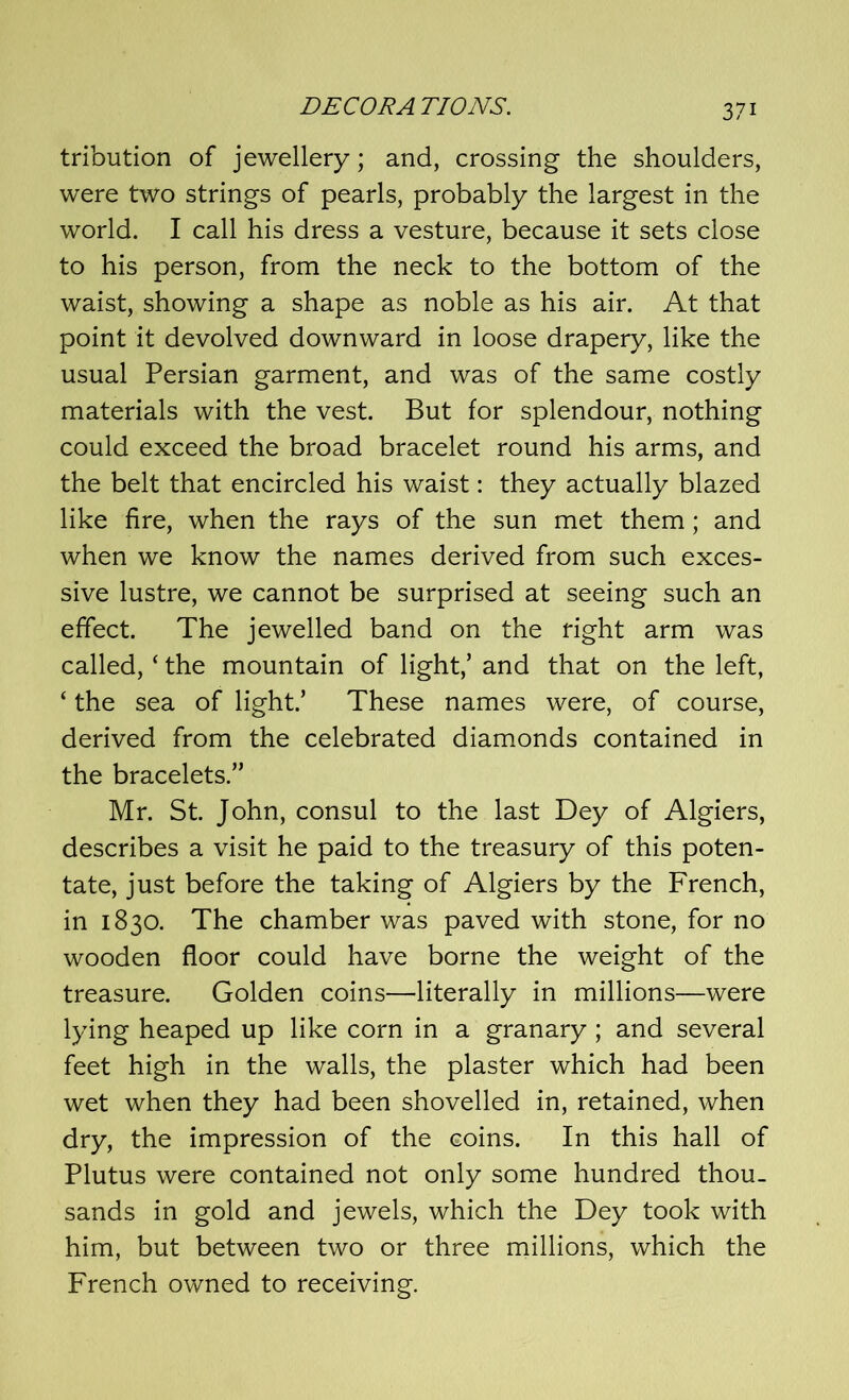 tribution of jewellery; and, crossing the shoulders, were two strings of pearls, probably the largest in the world. I call his dress a vesture, because it sets close to his person, from the neck to the bottom of the waist, showing a shape as noble as his air. At that point it devolved downward in loose drapery, like the usual Persian garment, and was of the same costly materials with the vest. But for splendour, nothing could exceed the broad bracelet round his arms, and the belt that encircled his waist: they actually blazed like fire, when the rays of the sun met them; and when we know the names derived from such exces- sive lustre, we cannot be surprised at seeing such an effect. The jewelled band on the right arm was called, ‘ the mountain of light,’ and that on the left, ‘ the sea of light.’ These names were, of course, derived from the celebrated diamonds contained in the bracelets.” Mr. St. John, consul to the last Dey of Algiers, describes a visit he paid to the treasury of this poten- tate, just before the taking of Algiers by the French, in 1830. The chamber was paved with stone, for no wooden floor could have borne the weight of the treasure. Golden coins—literally in millions—were lying heaped up like corn in a granary; and several feet high in the walls, the plaster which had been wet when they had been shovelled in, retained, when dry, the impression of the coins. In this hall of Plutus were contained not only some hundred thou- sands in gold and jewels, which the Dey took with him, but between two or three millions, which the French owned to receiving.