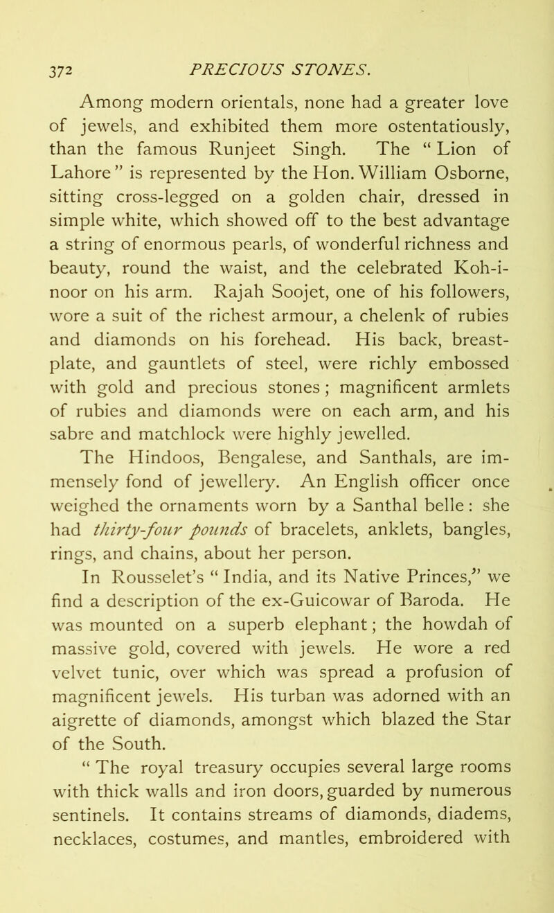 Among modern orientals, none had a greater love of jewels, and exhibited them more ostentatiously, than the famous Runjeet Singh. The “ Lion of Lahore ” is represented by the Hon. William Osborne, sitting cross-legged on a golden chair, dressed in simple white, which showed off to the best advantage a string of enormous pearls, of wonderful richness and beauty, round the waist, and the celebrated Koh-i- noor on his arm. Rajah Soojet, one of his followers, wore a suit of the richest armour, a chelenk of rubies and diamonds on his forehead. His back, breast- plate, and gauntlets of steel, were richly embossed with gold and precious stones; magnificent armlets of rubies and diamonds were on each arm, and his sabre and matchlock were highly jewelled. The Hindoos, Bengalese, and Santhals, are im- mensely fond of jewellery. An English officer once weighed the ornaments worn by a Santhal belle: she had thirty-four pounds of bracelets, anklets, bangles, rings, and chains, about her person. In Rousselet’s “ India, and its Native Princes/’ we find a description of the ex-Guicowar of Baroda. He was mounted on a superb elephant; the howdah of massive gold, covered with jewels. He wore a red velvet tunic, over which was spread a profusion of magnificent jewels. His turban was adorned with an aigrette of diamonds, amongst which blazed the Star of the South. “ The royal treasury occupies several large rooms with thick walls and iron doors, guarded by numerous sentinels. It contains streams of diamonds, diadems, necklaces, costumes, and mantles, embroidered with