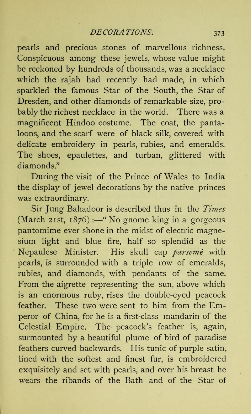 pearls and precious stones of marvellous richness. Conspicuous among these jewels, whose value might be reckoned by hundreds of thousands, was a necklace which the rajah had recently had made, in which sparkled the famous Star of the South, the Star of Dresden, and other diamonds of remarkable size, pro- bably the richest necklace in the world. There was a magnificent Hindoo costume. The coat, the panta- loons, and the scarf were of black silk, covered with delicate embroidery in pearls, rubies, and emeralds. The shoes, epaulettes, and turban, glittered with diamonds.” During the visit of the Prince of Wales to India the display of jewel decorations by the native princes was extraordinary. Sir Jung Bahadoor is described thus in the Times (March 2ist, 1876) :—“ No gnome king in a gorgeous pantomime ever shone in the midst of electric magne- sium light and blue fire, half so splendid as the Nepaulese Minister. His skull cap par seme with pearls, is surrounded with a triple row of emeralds, rubies, and diamonds, with pendants of the same. From the aigrette representing the sun, above which is an enormous ruby, rises the double-eyed peacock feather. These two were sent to him from the Em- peror of China, for he is a first-class mandarin of the Celestial Empire. The peacock’s feather is, again, surmounted by a beautiful plume of bird of paradise feathers curved backwards. His tunic of purple satin, lined with the softest and finest fur, is embroidered exquisitely and set with pearls, and over his breast he wears the ribands of the Bath and of the Star of