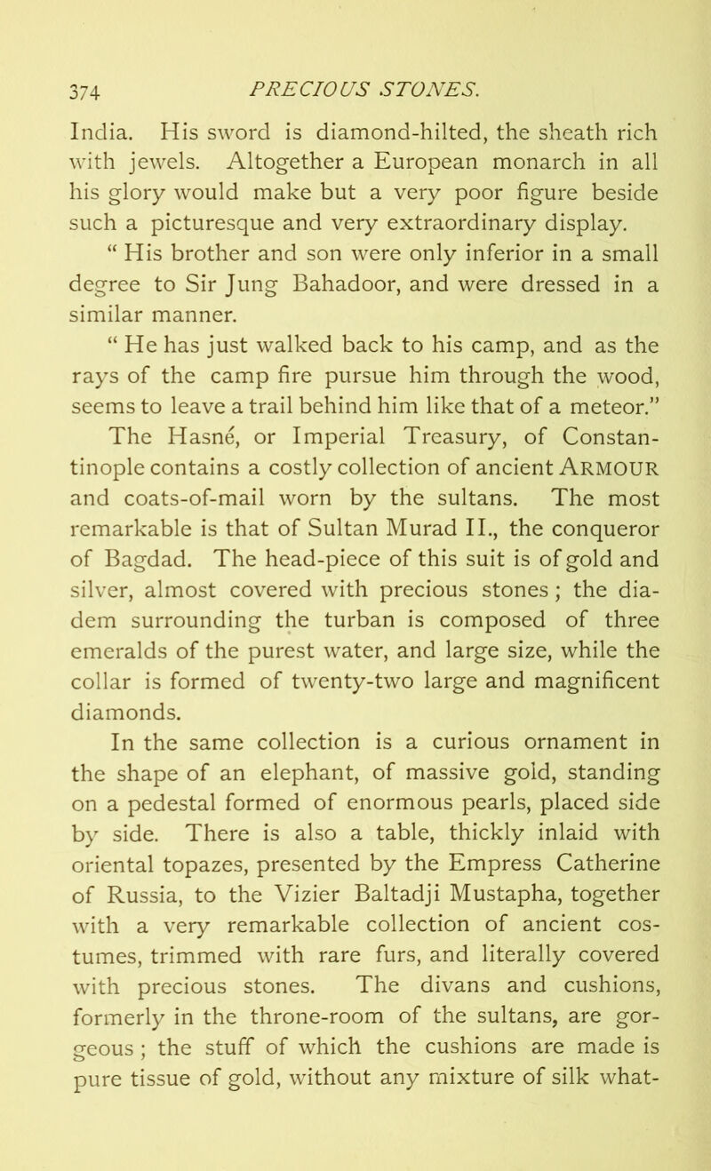 India. His sword is diamond-hilted, the sheath rich with jewels. Altogether a European monarch in all his glory would make but a very poor figure beside such a picturesque and very extraordinary display. “ His brother and son were only inferior in a small degree to Sir Jung Bahadoor, and were dressed in a similar manner. “He has just walked back to his camp, and as the rays of the camp fire pursue him through the wood, seems to leave a trail behind him like that of a meteor.” The Hasne, or Imperial Treasury, of Constan- tinople contains a costly collection of ancient Armour and coats-of-mail worn by the sultans. The most remarkable is that of Sultan Murad II., the conqueror of Bagdad. The head-piece of this suit is of gold and silver, almost covered with precious stones; the dia- dem surrounding the turban is composed of three emeralds of the purest water, and large size, while the collar is formed of twenty-two large and magnificent diamonds. In the same collection is a curious ornament in the shape of an elephant, of massive gold, standing on a pedestal formed of enormous pearls, placed side by side. There is also a table, thickly inlaid with oriental topazes, presented by the Empress Catherine of Russia, to the Vizier Baltadji Mustapha, together with a very remarkable collection of ancient cos- tumes, trimmed with rare furs, and literally covered with precious stones. The divans and cushions, formerly in the throne-room of the sultans, are gor- geous ; the stuff of which the cushions are made is pure tissue of gold, without any mixture of silk what-