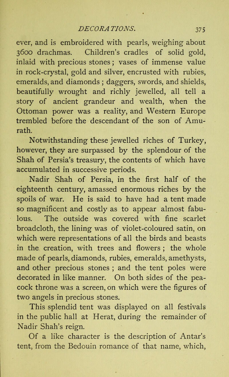 ever, and is embroidered with pearls, weighing about 3600 drachmas. Children’s cradles of solid gold, inlaid with precious stones; vases of immense value in rock-crystal, gold and silver, encrusted with rubies, emeralds, and diamonds ; daggers, swords, and shields, beautifully wrought and richly jewelled, all tell a story of ancient grandeur and wealth, when the Ottoman power was a reality, and Western Europe trembled before the descendant of the son of Amu- rath. Notwithstanding these jewelled riches of Turkey, however, they are surpassed by the splendour of the Shah of Persia’s treasury, the contents of which have accumulated in successive periods. Nadir Shah of Persia, in the first half of the eighteenth century, amassed enormous riches by the spoils of war. He is said to have had a tent made so magnificent and costly as to appear almost fabu- lous. The outside was covered with fine scarlet broadcloth, the lining was of violet-coloured satin, on which were representations of all the birds and beasts in the creation, with trees and flowers ; the whole made of pearls, diamonds, rubies, emeralds, amethysts, and other precious stones ; and the tent poles were decorated in like manner. On both sides of the pea- cock throne was a screen, on which were the figures of two angels in precious stones. This splendid tent was displayed on all festivals in the public hall at Herat, during the remainder of Nadir Shah’s reign. Of a like character is the description of Antar’s tent, from the Bedouin romance of that name, which,