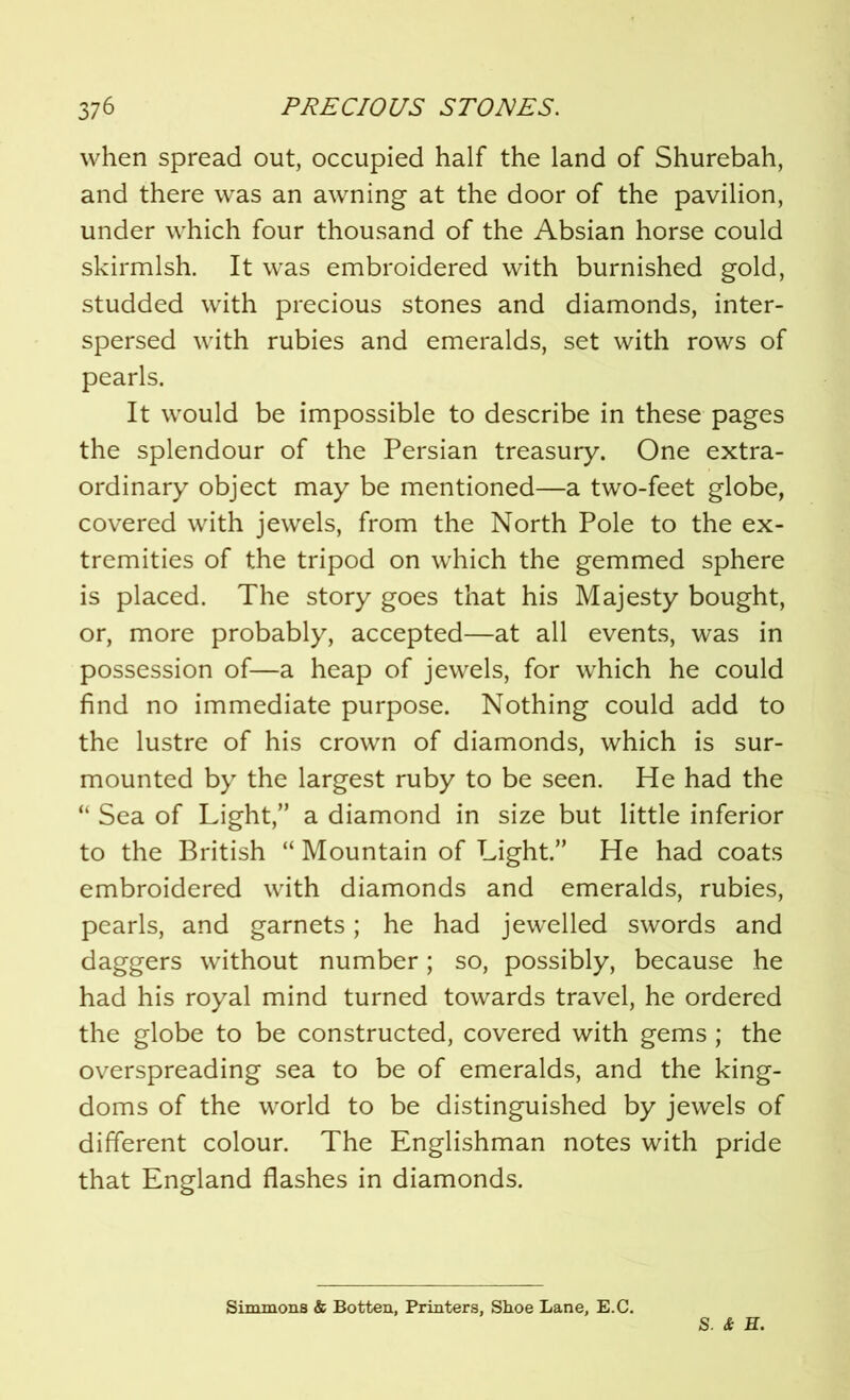 when spread out, occupied half the land of Shurebah, and there was an awning at the door of the pavilion, under which four thousand of the Absian horse could skirmish. It was embroidered with burnished gold, studded with precious stones and diamonds, inter- spersed with rubies and emeralds, set with rows of pearls. It would be impossible to describe in these pages the splendour of the Persian treasury. One extra- ordinary object may be mentioned—a two-feet globe, covered with jewels, from the North Pole to the ex- tremities of the tripod on which the gemmed sphere is placed. The story goes that his Majesty bought, or, more probably, accepted—at all events, was in possession of—a heap of jewels, for which he could find no immediate purpose. Nothing could add to the lustre of his crown of diamonds, which is sur- mounted by the largest ruby to be seen. He had the “ Sea of Light,” a diamond in size but little inferior to the British “ Mountain of Light.” He had coats embroidered with diamonds and emeralds, rubies, pearls, and garnets; he had jewelled swords and daggers without number; so, possibly, because he had his royal mind turned towards travel, he ordered the globe to be constructed, covered with gems ; the overspreading sea to be of emeralds, and the king- doms of the world to be distinguished by jewels of different colour. The Englishman notes with pride that England flashes in diamonds. Simmons & Botten, Printers, Shoe Lane, E.C. S. & H.