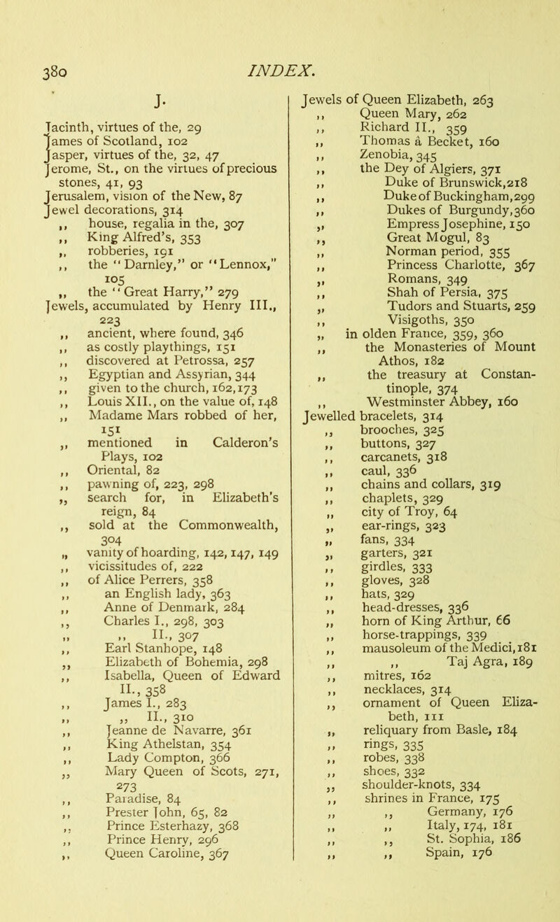 J- Tacinth, virtues of the, 29 lames of Scotland, 102 Jasper, virtues of the, 32, 47 Jerome, St., on the virtues of precious stones, 41, 93 Jerusalem, vision of the New, 87 Jewel decorations, 314 ,, house, regalia in the, 307 ,, King Alfred’s, 353 ,, robberies, 191 ,, the “ Darnley,” or “ Lennox,” 105 ,, the “Great Harry,” 279 Jewels, accumulated by Henry III., 223 ,, ancient, where found, 346 ,, as costly playthings, 151 ,, discovered at Petrossa, 257 ,, Egyptian and Assyrian, 344 ,, given to the church, 162,173 ,, Louis XII., on the value of, 148 ,, Madame Mars robbed of her, I51 ,, mentioned in Calderon’s Plays, 102 ,, Oriental, 82 ,, pawning of, 223, 298 „ search for, in Elizabeth’s reign, 84 ,, sold at the Commonwealth, 304 „ vanity of hoarding, 142,147, 149 ,, vicissitudes of, 222 ,, of Alice Perrers, 358 ,, an English lady, 363 ,, Anne of Denmark, 284 ,, Charles I., 298, 303 „ ,, II., 3°7 ,, Earl Stanhope, 148 ,, Elizabeth of Bohemia, 298 ,, Isabella, Queen of Edward II., 358 ,, James I., 283 „ „ II., 310 ,, Jeanne de Navarre, 361 ,, King Athelstan, 354 ,, Lady Compton, 366 ,, Mary Queen of Scots, 271, 273 ,, Paradise, 84 ,, Prester John, 65, 82 ,. Prince Esterhazy, 368 ,, Prince Henry, 296 ,, Queen Caroline, 367 Jewels of Queen Elizabeth, 263 ,, Queen Mary, 262 ,, Richard II., 359 ,, Thomas a Becket, 160 ,, Zenobia, 345 ,, the Dey of Algiers, 371 ,, Duke of Brunswick,218 ,, Duke of Buckingham,299 ,, Dukes of Burgundy, 360 ,, Empress Josephine, 150 ,, Great Mogul, 83 ,, Norman period, 355 ,, Princess Charlotte, 367 ,, Romans, 349 ,, Shah of Persia, 375 „ Tudors and Stuarts, 259 ,, Visigoths, 350 „ in olden France, 359, 360 ,, the Monasteries of Mount Athos, 182 ,, the treasury at Constan- tinople, 374 ,, Westminster Abbey, 160 Jewelled bracelets, 314 ,, brooches, 325 ,, buttons, 327 ,, carcanets, 318 ,, caul, 336 ,, chains and collars, 319 ,, chaplets, 329 „ city of Troy, 64 „ ear-rings, 323 „ fans, 334 „ garters, 321 ,, girdles, 333 ,, gloves, 328 ,, hats, 329 ,, head-dresses, 336 ,, horn of King Arthur, 66 ,, horse-trappings, 339 ,, mausoleum of the Medici, 181 ,, ,, Taj Agra, 189 ,, mitres, 162 ,, necklaces, 314 ,, ornament of Queen Eliza- beth, hi „ reliquary from Basle, 184 ,, rings, 335 ,, robes, 338 ,, shoes, 332 ,, shoulder-knots, 334 ,, shrines in France, 175 ,, ,, Germany, 176 ,, ,, Italy, 174, 181 ,, ,, St. Sophia, 186 ,, ,, Spain, 176