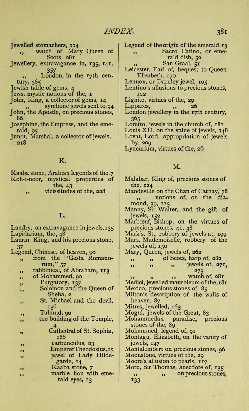 Jewelled stomachers, 334 ,, watch of Mary Queen of Scots, 281 Jewellery, extravagance in, 135, 141, 357 ,, London, in the 17th cen- tury, 361; Jewish table of gems, 4 Jews, mystic notions of the, 1 John, King, a collector of gems, 14 ,, symbolic jewels sent to, 94 John, the Apostle, on precious stones, 86 Josephine, the Empress, and the eme- rald, 95 Junot, Marshal, a collector of jewels, 218 K. Kaaba stone, Arabian legends of the,7 Koh-i-noor, mystical properties of the, 43 ,, vicissitudes of the, 228 L. Landry, on extravagance in jewels, 135 Lapidarium, the, 48 Laurin, King, and his precious stone, 37 Legend, Chinese, of heaven, 90 ,, from the “Gesta Romano- rum,” 57 ,, rabbinical, of Abraham, 113 ,, of Mohammed, 90 „ Purgatory, 137 ,, Solomon and the Queen of Sheba, 2 ,, St. Michael and the devil, 136 ,, Talmud, 90 ,, the building of the Temple, 4 „ Cathedral of St. Sophia, 186 ,, carbunculus, 23 ,, EmperorTheodosius, 15 ,, jewel of Lady Hilde- garde, 14 „ Kaaba stone, 7 ,, marble lion with eme- rald eyes, 13 Legend of the origin of the emerald, 13 ,, Sacro Catino, or eme- rald dish, 52 ,, San Graal, 51 Leicester, Earl of, bequest to Queen Elizabeth, 270 Lennox, or Darnley jewel, 105 Lentino’s allusions to precious stones, IC2 Lignite, virtues of the, 29 Lippares, ,, 26 London jewellery in the 17th century, 365 Loretto, jewels in the church of, 181 Louis XII. on the value of jewels, 148 Lovat, Lord, appropriation of jewels by, 209 Lyncurium, virtues of the, 26 M. Malabar, King of, precious stones of the, 124 Mandeville on the Chan of Cathay, 78 ,, notions of, on the dia- mond, 39, 115 Manny, Sir Walter, and the gift of jewels, 152 Marboeuf, Bishop, on the virtues of precious stones, 41, 48 Mark’s, St., robbery of jewels at, 199 Mars, Mademoiselle, robbery of the jewels of, 150 Mary, Queen, jewels of, 262 ,, „ of Scots, harp of, 282 „ ,, „ jewels of, 271, 273 ,, „ ,, watchof, 281 Medici, jewelled mausoleum of the, 181 Mexico, precious stones of, 85 Milton’s description of the walls of heaven, 87 Mitres, jewelled, 163 Mogul, jewels of the Great, 83 Mohammedan paradise, precious stones of the, 89 Mohammed, legend of, 91 Montagu, Elizabeth, on the vanity of jewels, 147 Montalembert on precious stones, 96 Moonstone, virtues of the, 29 Moore's allusion to pearls, 117 More, Sir Thomas, anecdote of, 135 ,, „ on precious stones, 133