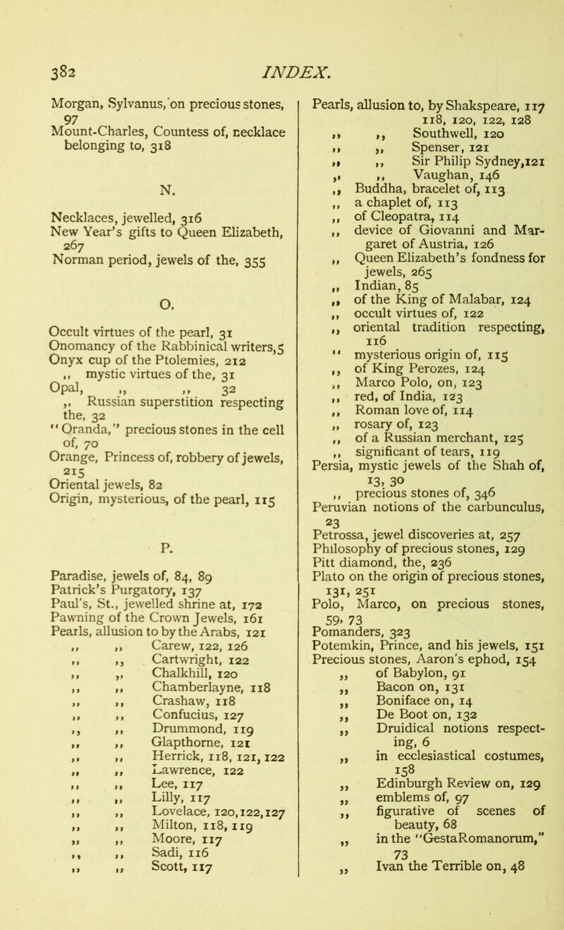 Morgan, Sylvanus.'on precious stones, 97 Mount-Charles, Countess of, necklace belonging to, 318 N. Necklaces, jewelled, 316 New Year’s gifts to Queen Elizabeth, 267 Norman period, jewels of the, 355 O. Occult virtues of the pearl, 31 Onomancy of the Rabbinical writers, 5 Onyx cup of the Ptolemies, 212 ,, mystic virtues of the, 31 Opal, „ ,,32 ,, Russian superstition respecting the, 32  Oranda,” precious stones in the cell of, 70 Orange, Princess of, robbery of jewels, _ 2I5 Oriental jewels, 82 Origin, mysterious, of the pearl, 115 P. Paradise, jewels of, 84, 89 Patrick’s Purgatory, 137 Paul’s, St., jewelled shrine at, 172 Pawning of the Crown Jewels, 161 Pearls, allusion to by the Arabs, 121 „ ,, Carew, 122, 126 ,, ,, Cartwright, 122 ,, ,, Chalkhill, 120 ,, ,, Chamberlayne, 118 „ ,, Crashaw, 118 ,, ,, Confucius, 127 ,, ,, Drummond, 119 ,, ,, Glapthome, 121 ,, ,, Herrick, 118, 121,122 ,, ,, Lawrence, 122 >> 1 $ Lee, 117 „ „ Lilly, 117 ,, ,, Lovelace, 120,122,127 ,, ,, Milton, 118,119 „ ,, Moore, 117 ,, ,, Sadi, 116 ,, „ Scott, 117 Pearls, allusion to, by Shakspeare, 117 118, 120, 122, 128 ,1 ,, Southwell, 120 n ,, Spenser, 121 ,» ,, Sir Philip Sydney,121 ,, ,, Vaughan, 146 ,, Buddha, bracelet of, 113 ,, a chaplet of, 113 „ of Cleopatra, 114 „ device of Giovanni and Mar- garet of Austria, 126 „ Queen Elizabeth’s fondness for jewels, 265 „ Indian, 85 ,, of the King of Malabar, 124 ,, occult virtues of, 122 ,, oriental tradition respecting, 116  mysterious origin of, 115 ,, of King Perozes, 124 ,, Marco Polo, on, 123 ,, red, of India, 123 ,, Roman love of, 114 ,, rosary of, 123 ,, of a Russian merchant, 125 ,, significant of tears, 119 Persia, mystic jewels of the Shah of, 13, 3° ,, precious stones of, 346 Peruvian notions of the carbunculus, 23 Petrossa, jewel discoveries at, 257 Philosophy of precious stones, 129 Pitt diamond, the, 236 Plato on the origin of precious stones, 131, 251 Polo, Marco, on precious stones, 59» 73 Pomanders, 323 Potemkin, Prince, and his jewels, 151 Precious stones, Aaron's ephod, 154 ,, of Babylon, 91 „ Bacon on, 131 ,, Boniface on, 14 ,, De Boot on, 132 ,, Druidical notions respect- ing, 6 „ in ecclesiastical costumes, 158 ,, Edinburgh Review on, 129 ,, emblems of, 97 ,, figurative of scenes of beauty, 68 „ in the “GestaRomanorum,” 73 „ Ivan the Terrible on, 48