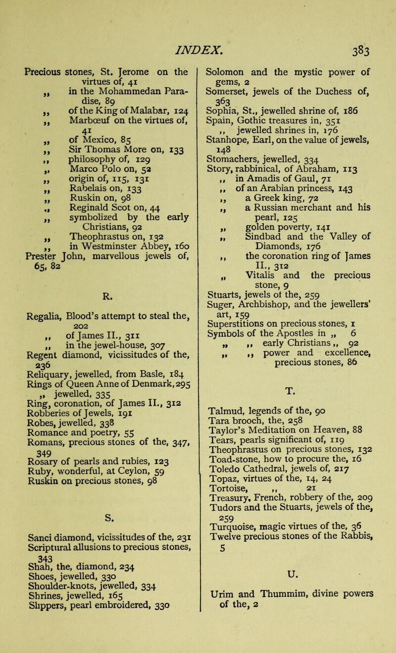 Precious stones, St. Jerome on the virtues of, 41 ,, in the Mohammedan Para- dise, 89 ,, of the King of Malabar, 124 ,, Marboeuf on the virtues of, 4i „ of Mexico, 85 ,, Sir Thomas More on, 133 ,, philosophy of, 129 „ Marco Polo on, 52 „ origin of, 115, 131 „ Rabelais on, 133 „ Ruskin on, 98 „ Reginald Scot on, 44 ,, symbolized by the early Christians, 92 ,, Theophrastus on, 132 ,, in Westminster Abbey, 160 Prester John, marvellous jewels of, 65, 82 R. Regalia, Blood’s attempt to steal the, 202 „ of James II., 311 ,, in the jewel-house, 307 Regent diamond, vicissitudes of the, 236 Reliquary, jewelled, from Basle, 184 Rings of Queen Anne of Denmark, 295 „ jewelled, 335 Ring, coronation, of James II., 312 Robberies of Jewels, 191 Robes, jewelled, 338 Romance and poetry, 55 Romans, precious stones of the, 347, 349 Rosary of pearls and rubies, 123 Ruby, wonderful, at Ceylon, 59 Ruskin on precious stones, 98 S. Sanci diamond, vicissitudes of the, 231 Scriptural allusions to precious stones, 343 Shah, the, diamond, 234 Shoes, jewelled, 330 Shoulder-knots, jewelled, 334 Shrines, jewelled, 165 Slippers, pearl embroidered, 330 Solomon and the mystic power of gems, 2 Somerset, jewels of the Duchess of, 363 Sophia, St., jewelled shrine of, 186 Spain, Gothic treasures in, 351 ,, jewelled shrines in, 176 Stanhope, Earl, on the value of jewels, 148 Stomachers, jewelled, 334 Story, rabbinical, of Abraham, 113 ,, in Amadis of Gaul, 71 ,, of an Arabian princess, 143 ,, a Greek king, 72 „ a Russian merchant and his pearl, 125 „ golden poverty, 141 „ Sindbad and the Valley of Diamonds, 176 ,, the coronation ring of James II., 312 „ Vitalis and the precious stone, 9 Stuarts, jewels of the, 259 Suger, Archbishop, and the jewellers’ art, 159 Superstitions on precious stones, 1 Symbols of the Apostles in „ 6 „ ,, early Christians „ 92 „ ,, power and excellence, precious stones, 86 T. Talmud, legends of the, 90 Tara brooch, the, 258 Taylor’s Meditation on Heaven, 88 Tears, pearls significant of, 119 Theophrastus on precious stones, 132 Toad-stone, how to procure the, 16 Toledo Cathedral, jewels of, 217 Topaz, virtues of the, 14, 24 Tortoise, ,, 21 Treasury, French, robbeiy of the, 209 Tudors and the Stuarts, jewels of the, 259 Turquoise, magic virtues of the, 36 Twelve precious stones of the Rabbis, 5 U. Urim and Thummim, divine powers of the, 2