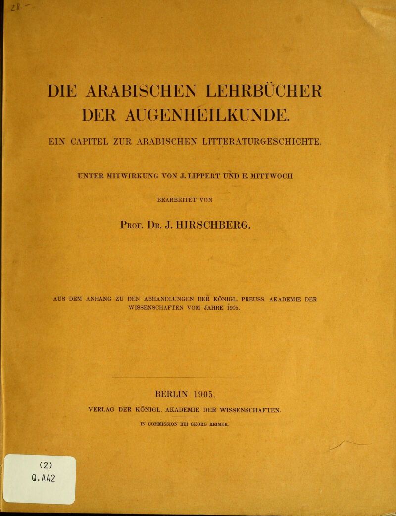 DIE ARABISCHEN LEHRBÜCHER DER AUGENHEILKUNDE. EIN CAPITEL ZUR ARABISCHEN LITTERATURGESCHICHTE. UNTER MITWIRKUNG VON J.LIPPERT UND E. MITTWOCH BEARBEITET VON Prof. Dr. J. HIRSCHBERG. AUS DEM ANHANG ZU DEN ABHANDLUNGEN DER KÖNIGE. PREUSS. AKADEMIE DER WISSENSCHAFTEN VOM JAHRE 1905. BERLIN 1905. VERLAG DER KÖNIGE. AICADEMIE DER WISSENSCHAFTEN. IN COMMISSION BEI GEORG REIMER. (2) Q.AA2 J