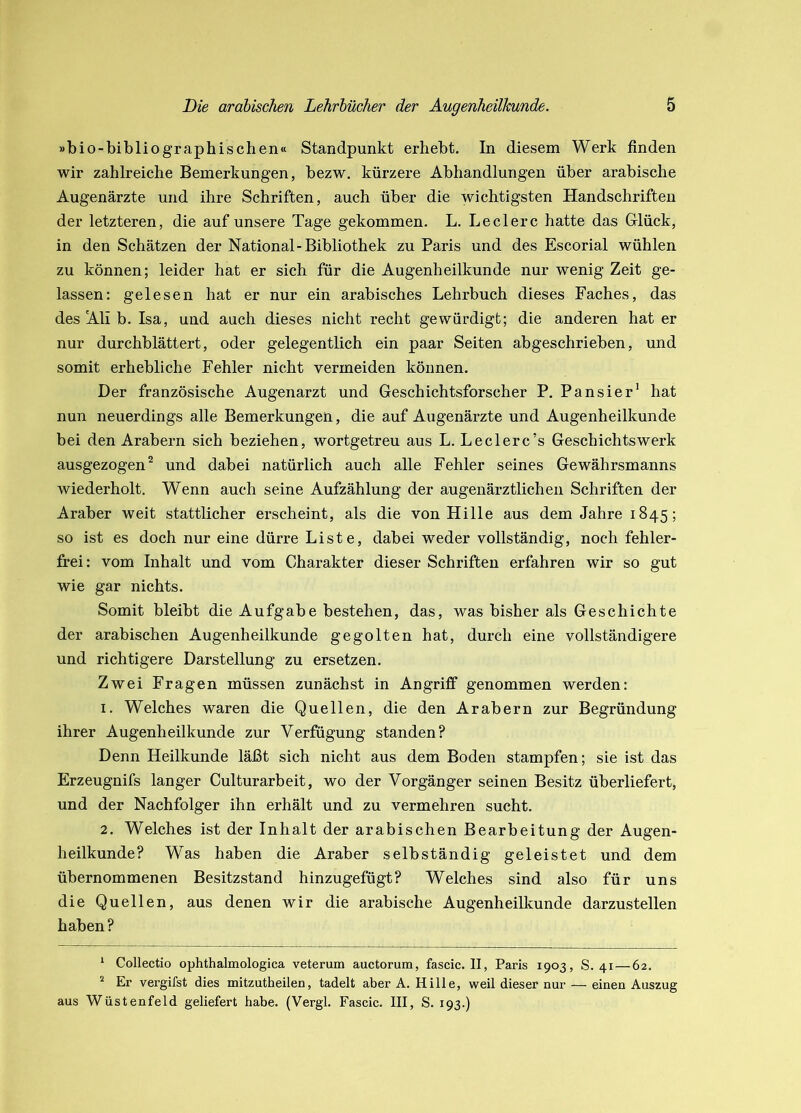 »bio-bibliographischen« Standpunkt erbebt. In diesem Werk finden wir zahlreiche Bemerkungen, bezw. kürzere Abhandlungen über arabische Augenärzte und ihre Schriften, auch über die wichtigsten Handschriften der letzteren, die auf unsere Tage gekommen. L. Ledere hatte das Glück, in den Schätzen der National-Bibliothek zu Paris und des Escorial wühlen zu können; leider hat er sich für die Augenheilkunde nur wenig Zeit ge- lassen: gelesen hat er nur ein arabisches Lehrbuch dieses Faches, das des Ali b. Isa, und auch dieses nicht recht gewürdigt; die anderen hat er nur durchblättert, oder gelegentlich ein paar Seiten abgeschrieben, und somit erhebliche Fehler nicht vermeiden können. Der französische Augenarzt und Geschichtsforscher P. Pansier’ hat nun neuerdings alle Bemerkungen, die auf Augenärzte und Augenheilkunde bei den Arabern sich beziehen, wortgetreu aus L. Leclerc’s Geschichtswerk ausgezogen ^ und dabei natürlich auch alle Fehler seines Gewährsmanns wiederholt. Wenn auch seine Aufzählung der augenärztlichen Schriften der Araber weit stattlicher erscheint, als die von Hille aus dem Jahre 1845; so ist es doch nur eine dürre Liste, dabei weder vollständig, noch fehler- fi-ei: vom Inhalt und vom Charakter dieser Schriften erfahren wir so gut wie gar nichts. Somit bleibt die Aufgabe bestehen, das, was bisher als Geschichte der arabischen Augenheilkunde gegolten hat, durch eine vollständigere und richtigere Darstellung zu ersetzen. Zwei Fragen müssen zunächst in Angriff genommen werden: 1. Welches waren die Quellen, die den Arabern zur Begründung ihrer Augenheilkunde zur Verfügung standen? Denn Heilkunde läßt sich nicht aus dem Boden stampfen; sie ist das Erzeugnifs langer Culturarbeit, wo der Vorgänger seinen Besitz überliefert, und der Nachfolger ihn erhält und zu vermehren sucht. 2. Welches ist der Inhalt der arabischen Bearbeitung der Augen- heilkunde? Was haben die Araber selbständig geleistet und dem übernommenen Besitzstand hinzugefügt? Welches sind also für uns die Quellen, aus denen wir die arabische Augenheilkunde darzustellen haben? * Collectio ophthalmologica veterum auctorum, fascic. II, Paris 1903, S. 41—62. * Er vergifst dies mitzutheilen, tadelt aber A. Hille, weil dieser nur — einen Auszug aus Wüstenfeld geliefert habe. (Vergl. Fascic. III, S. 193.)