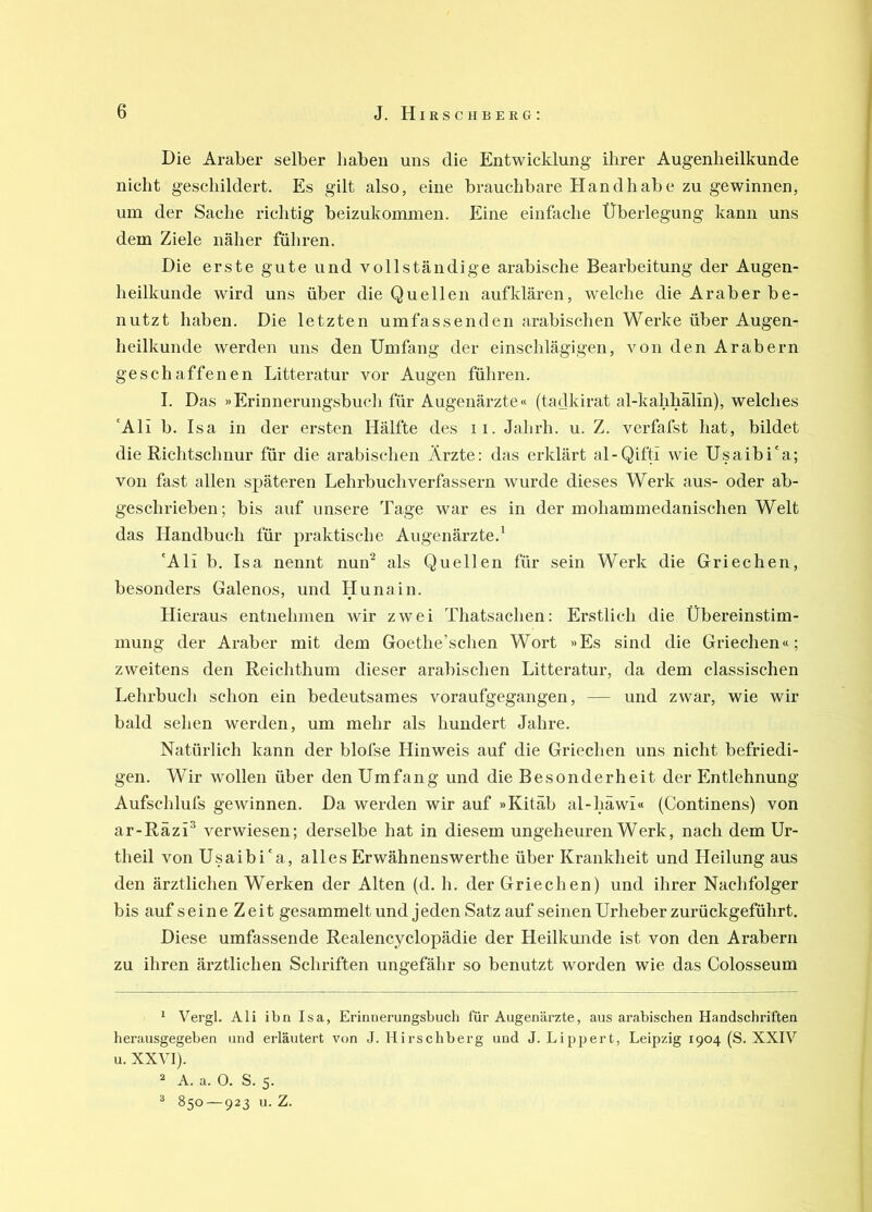 Die Araber selber haben uns die Entwicklung ihrer Augenheilkunde nicht geschildert. Es gilt also, eine brauchbare Handhabe zu gewinnen, um der Sache richtig beizukommen. Eine einfache Überlegung kann uns dem Ziele näher führen. Die erste gute und vollständige arabische Bearbeitung der Augen- heilkunde wird uns über die Quellen aufklären, welche die Araber be- nutzt haben. Die letzten umfassenden arabischen Werke über Augen- heilkunde werden uns den Umfang der einschlägigen, von den Arabern geschaffenen Litteratur vor Augen führen. I. Das »Erinnerungsbucli für Augenärzte« (tadkirat al-kahhälin), welches 'Ali b. Isa in der ersten Hälfte des ii. Jahrh. u. Z. verfafst hat, bildet die Richtschnur für die arabischen Ärzte: das erklärt al-Qifti wie Usaibi'a; von fast allen späteren Lehrbuch Verfassern wurde dieses Werk aus- oder ab- geschrieben ; bis auf unsere Tage war es in der mohammedanischen Welt das Handbuch für praktische Augenärzte.' 'Ali b. Isa nennt nun^ als Quellen für sein Werk die Griechen, besonders Galenos, und Huna in. Hieraus entnehmen wir zwei Thatsachen; Erstlich die Übereinstim- mung der Araber mit dem Goethe’sclien Wort »Es sind die Griechen«; zweitens den Reichthum dieser arabischen Litteratur, da dem classischen Lehrbuch schon ein bedeutsames voraufgegangen, — und zwar, wie wir bald sehen werden, um mehr als hundert Jahre. Natürlich kann der blofse LIinweis auf die Griechen uns nicht befriedi- gen. Wir wollen über den Umfang und die Besonderheit der Entlehnung Aufschlufs gewinnen. Da werden wir auf »Kitäb al-häwi« (Continens) von ar-RäzÜ verwiesen; derselbe hat in diesem ungeheuren Werk, nach dem Ur- theil von Usaibi'a, alles Erwähnenswerthe über Krankheit und Heilung aus den ärztlichen Werken der Alten (d. h. der Griechen) und ihrer Nachfolger bis auf seine Zeit gesammelt und jeden Satz auf seinen Urheber zurückgeführt. Diese umfassende Realencyclopädie der Heilkunde ist von den Arabern zu ihren ärztlichen Schriften ungefähr so benutzt worden wie das Colosseum * Vergl. Ali ibn Isa, Erinnerungsbuch für Augenärzte, aus arabischen Handschriften herausgegeben und erläutert von J. Hirschberg und J. Lippert, Leipzig 1904 (S. XXIV u. XXVI). ^ A. a. 0. S. 5. ^ 850 — 923 u. Z.