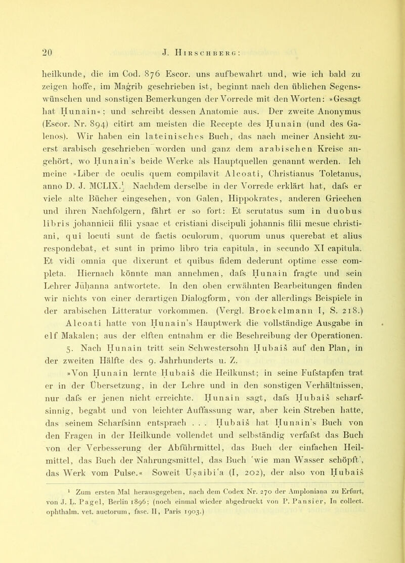 heilkunde, die im Cod. 876 Escor, uns auf bewahrt und, wie ich bald zu zeigen hoffe, im Magrib geschrieben ist, beginnt nach den üblichen Segens- Avünschen und sonstigen Bemerkungen der Vorrede mit denAVorten: »Gesagt hat Hunain«; und schreibt dessen Anatomie aus. Der zweite Anonymus (Escor. Nr. 894) citirt am meisten die Recepte des Hunain (und des Ga- lenos). Wir haben ein lateinisches Buch, das nach meiner Ansicht zu- erst arabisch geschrieben worden und ganz dem arabischen Kreise an- gehört, wo Hunain’s beide Werke als Hauptquellen genannt werden. Ich meine »Liber de oculis quem compilavit Alcoati, Christianus Toletanus, anno D. J. MCLIX.' Nachdem derselbe in der A^orrede erklärt hat, dafs er viele alte Bücher eingesehen, von Galen, Hippokrates, anderen Griechen und ihren Nachfolgern, fährt er so fort: Et scrutatus sum in duobus libris johannicii filii ysaac et cristiani discipuli Johannis filii mesue christi- ani, qui locuti sunt de factis oculorum, quorum unus querebat et alius respondebat, et sunt in primo libro tria capitula, in secundo XI capitula. Et vidi omnia que dixerunt et quibus fidem dederunt optime esse com- pleta. Hiernach könnte man annehmen, dafs Hunain fragte und sein Lehrer Jühanna antwortete. In den oben erwähnten Bearbeitungen finden wir nichts von einer derartigen Dialogform, von der allerdings Beispiele in der arabischen Litteratur Vorkommen. (Vergl. Brockelmann I, S. 218.) Alcoati hatte von Hunain’s Haujitwerk die vollständige Ausgabe in elf Makalen; aus der elften entnahm er die Beschreibung der Operationen. 5. Nach Hunain tritt sein Schwestersohn Hubais auf den Plan, in der zweiten Hälfte des 9. Jahrhunderts u. Z. »Von Hunain lernte Hubais die Heilkunst; in seine Fufstapfen trat er in der Übersetzung, in der Lehre und in den sonstigen Verhältnissen, nur dafs er jenen nicht erreichte. Hunain sagt, dafs Hubais scharf- sinnig, begabt und von leichter Auffassung war, aber kein Streben hatte, das seinem Scharfsinn entsprach . . . Hubais hat Hunain’s Buch von den Fragen in der Heilkunde vollendet und selbständig verfafst das Buch von der Verbesserung der Abführmittel, das Buch der einfachen Heil- mittel, das Buch der Nahrungsmittel, das Buch 'wie man Wasser schöpft’, das Werk vom Pulse.« Soweit Usaibi'a (I, 202), der also von Hubais ‘ Zum ersten Mal herausgegeben, nach dein Codex Nr. 270 der Ainploniaria zu Erfurt, von .J. L. Pagel, Berlin 1896; (noch einmal wieder ahgedruckt von P. Pausier, In collect, ophthalm. vet. auctorum, fase. II, Paris 1903.)