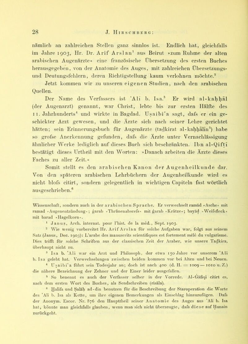 nämlich an zahlreichen Stellen ganz sinnlos ist. Endlich hat, gleichfalls im Jahre 1903, Hr. Dr. Arif Arslan^ aus Beirut »zum Ruhme der alten arabischen Augenärzte« eine französische Übersetzung des ersten Buches herausgegeben, von der Anatomie des Auges, mit zahlreichen Übersetzungs- und Deutungsfehlern, deren Richtigstellung kaum verlohnen möchte.“* * Jetzt kommen wir zu unseren eigenen Studien, nach den arabischen Quellen. Der Name des Verfassers ist 'Ali b. Isa.^ Er wird al-kahhäl (der Augenarzt) genannt, war Christ, lebte bis zur ersten Hälfte des II. Jahrhunderts* und wirkte in Bagdad. Usaibi'a sagt, dafs er ein ge- schickter Arzt gewesen, und die Ärzte sich nach seiner Lehre gerichtet hätten; sein Erinnerungsbuch für Augenärzte (tadkirat al-kahhalin^) habe so grofse Anerkennung gefunden, dafs die Ärzte unter Vernachlässigung ähnlicher Werke lediglich auf dieses Buch sich beschränkten. Ihn al-Qifti bestätigt dieses Urtheil mit den Worten; »Danach arbeiten die Ärzte dieses Faches zu aller Zeit.« Somit stellt es den arabischen Kanon der Augenheilkunde dar. Von den späteren arabischen Lehrbüchern der Augenheilkunde wird es nicht blofs citirt, sondern gelegentlich in wichtigen Capiteln fast wörtlich ausgeschrieben.® Wissenschaft, sondern auch in der arabischen Sprache. Er verwechselt rainäd »Asche« mit ramad »Augenentzündung«; garab »Thränenabscefs« mit ^arab »Ki-ätze«; bayäd »Weifsfleck« mit barad »Hagelkorn«. ‘ Janus, Arch. Internat, pour l’hist. de la med., Sej)t. 1903. ^ Wie wenig vorbereitet Hr. Arif Ars 1 an für solche Aufgaben war, folgt aus seinem Satz (Janus, Dec. 1903): L’arabe des manuscrits scientifiques est fortement mele du vulgarisme. Dies trifft für solche Schriften aus der classischen Zeit der Araber, wie unsere Tadkira, überhaupt nicht zu. ® Isa b. 'Ali war ein Arzt und Philosoph, der etwa 150 Jahre vor unserem 'Ali b. Isa gelebt hat. Verwechselungen zwischen beiden kommen vor bei Alten und bei Neuen. * U.saibi'a führt sein Todesjahr an; doch ist nach 400 (d. H. = 1009—1010 u. Z.) die nähere Bezeichnung der Zehner und der Einer leider ausgefallen. ^ So benennt es auch der Verfasser selber in der Vorrede. Al-Gäfiqi citirt es, nach dem ersten Wort des Buches, als Sendschreiben (risäla). ® Ralifa und Saläh ad-din benutzen für die Beschreibung der Staroperation die Worte des 'Ali b. Isa als Kette, um ihre eigenen Bemerkungen als Einschlag hinzuzufiigen. Dafs der Anonym. Escor. Nr. 876 den Haupttheil seiner Anatomie des Auges aus 'Ali b. Isa hat, könnte man gleichfalls glauben, wenn man sich nicht überzeugte, dafs diese auf Hunain zurückgeht.