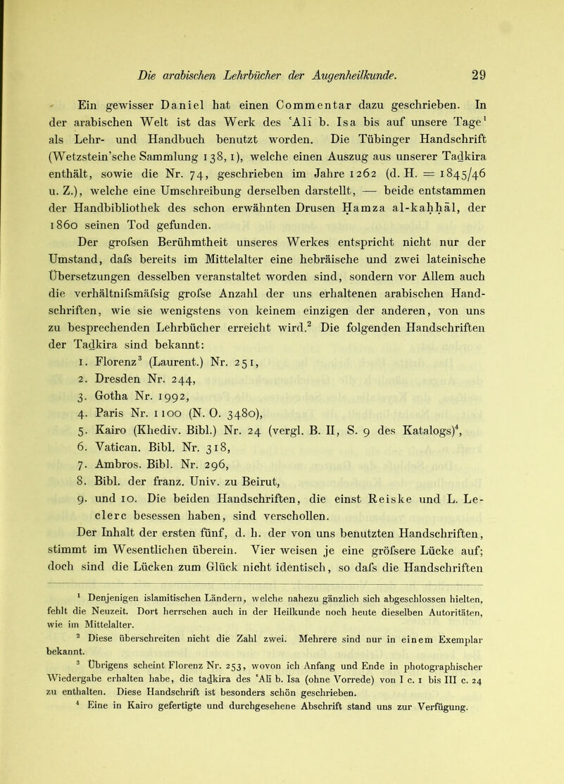 ' Ein gewisser Daniel hat einen Commentar dazu geschrieben. In der arabischen Welt ist das Werk des 'Ali b. Isa bis auf unsere Tage' als Lehr- und Handbuch benutzt worden. Die Tübinger Handschrift (Wetzstein’sche Sammlung 138, i), welche einen Auszug aus unserer Tadkira enthält, sowie die Nr. 74, geschrieben im Jahre 1262 (d. H. = 1845/46 u. Z.), welche eine Umschreibung derselben darstellt, — beide entstammen der Handbibliothek des schon erwähnten Drusen Hamza al-kahhäl, der 1860 seinen Tod gefunden. Der grofsen Berühmtheit unseres Werkes entspricht nicht nur der Umstand, dafs bereits im Mittelalter eine hebräische und zwei lateinische Übersetzungen desselben veranstaltet worden sind, sondern vor Allem auch die verhältnifsmäfsig grofse Anzahl der uns erhaltenen arabischen Hand- schriften, wie sie wenigstens von keinem einzigen der anderen, von uns zu besprechenden Lehrbücher erreicht wird.^ Die folgenden Handschriften der Tadkira sind bekannt: 1. Florenz* (Laurent.) Nr. 251, 2. Dresden Nr. 244, 3. Gotha Nr. 1992, 4. Paris Nr. 1100 (N. 0. 3480), 5. Kairo (Khediv. Bibi.) Nr. 24 (vergl. B. II, S. 9 des Katalogs)^ 6. Vatican, Bibi. Nr. 318, 7. Ambros. Bibi. Nr. 296, 8. Bibi, der franz. Univ. zu Beirut, 9. und 10. Die beiden Handschriften, die einst Reiske und L. Le- dere besessen haben, sind verschollen. Der Inhalt der ersten fünf, d. h. der von uns benutzten Handschriften, stimmt im Wesentlichen überein. Vier weisen je eine gröfsere Lücke auf; doch sind die Lücken zum Glück nicht identisch, so dafs die Handschriften * Denjenigen islamitischen Ländern, welche nahezu gänzlich sich abgeschlossen hielten, fehlt die Neuzeit. Dort herrschen auch in der Heilkunde noch heute dieselben Autoritäten, wie im Mittelalter. ^ Diese überschreiten nicht die Zahl zwei. Mehrere sind nur in einem Exemplar bekannt. ^ Übrigens scheint Floi-enz Nr. 253, wovon ich Anfang und Ende in photographischer Wiedergabe erhalten habe, die tadkira des 'Ali b. Isa (ohne Vorrede) von I c. i bis III c. 24 zu enthalten. Diese Handschrift ist besonders schön geschrieben. Eine in Kairo gefertigte und durchgesehene Abschrift stand uns zur Verfügung.