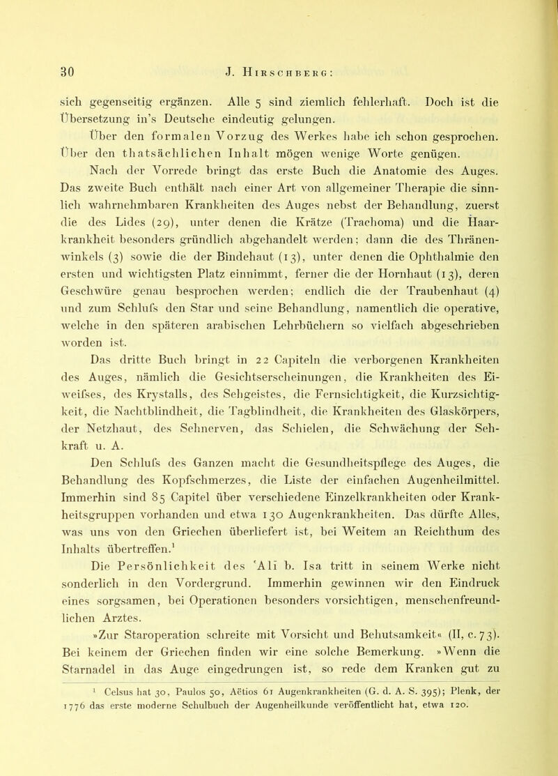 sich gegenseitig ergänzen. Alle 5 sind ziemlich fehlerhaft. Doch ist die tTbersetzung in’s Deutsche eindeutig gelungen. Über den formalen Vorzug des Werkes habe ich schon gesprochen. Tiber den thatsächlichen Inhalt mögen wenige Worte genügen. Nach der Vorrede bringt das erste Buch die Anatomie des Auges. Das zweite Buch enthält nach einer Art von allgemeiner Therapie die sinn- lich wahrnehmbaren Kranklieiten des Auges nebst der Behandlung, zuerst die des Lides (29), unter denen die Krätze (Trachoma) und die Haar- krankheit besonders gründlich abgehandelt werden; dann die des Thränen- winkels (3) sowie die der Bindehaut (13), unter denen die Ophthalmie den ersten und wichtigsten Platz einnimmt, ferner die der Hornhaut (13), deren Geschwüre genau besprochen werden; endlich die der Traubenhaut (4) und zum Schlufs den Star und seine Behandlung, namentlich die operative, welche in den späteren arabischen Lehrbüchern so vielfach abgeschrieben worden ist. Das dritte Buch bringt in 22 Capiteln die verborgenen Krankheiten des Auges, nämlich die Gesichtserscheinungen, die Krankheiten des Ei- weifses, des Krystalls, des Seligeistes, die Fernsichtigkeit, die Kurzsichtig- keit, die Nachtblindheit, die Tagblindheit, die Krankheiten des Glaskörpers, der Netzhaut, des Sehnerven, das Schielen, die SchAvächung der Seh- kraft u. A. Den Schlufs des Ganzen macht die Gesundheitspflege des Auges, die Behandlung des Kopfschmerzes, die Liste der einfachen Augenheilmittel. Immerhin sind 85 Capitel über verschiedene Einzelkrankheiten oder Krank- heitsgruppen vorhanden und etwa 130 Augenkrankheiten. Das dürfte Alles, was uns von den Griechen überliefert ist, bei Weitem an Reichthum des Inhalts übertreflen.’ Die Persönlichkeit des 'Ali b. Isa tritt in seinem Werke nicht sonderlich in den Vordergrund. Immerhin gewinnen wir den Eindruck eines sorgsamen, bei Operationen besonders vorsichtigen, menschenfreund- lichen Arztes. »Zur Staroperation schreite mit Vorsicht und Behutsamkeit« (II, c. 73). Bei keinem der Griechen finden wir eine solche Bemerkung. »Wenn die Starnadel in das Auge eingedrungen ist, so rede dem Kranken gut zu ^ Celsus hat 30, Paulos 50, Aetios 61 Augenkrankheiten (G. d. A. S. 395); Plenk, der 1776 das erste moderne Schulbuch der Augenheilkunde veröffentlicht hat, etwa 120.