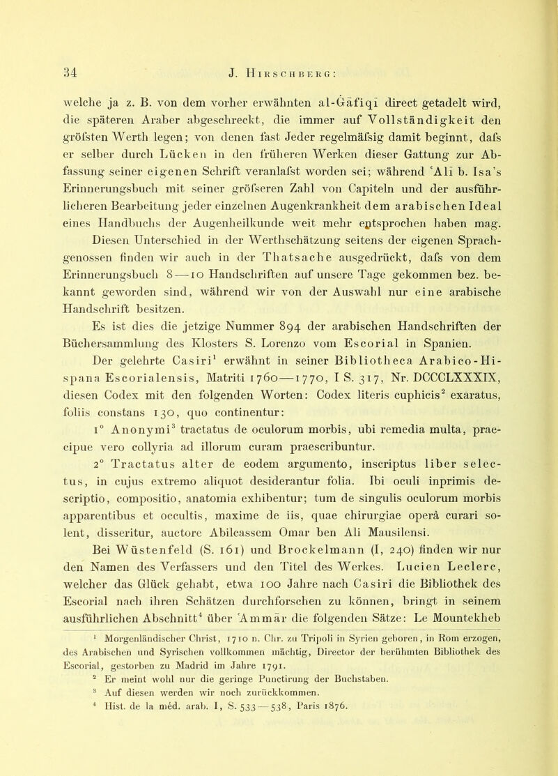 welche ja z. B. von dem vorher erwähnten al-Gäfiqi direct getadelt wird, die späteren Araber abgeschreckt, die immer auf Vollständigkeit den gröfsten Werth legen; von denen fast Jeder regelmäfsig damit beginnt, dafs er selber durch Lücken in den früheren Werken dieser Gattung zur Ab- fassung seiner eigenen Schrift veranlafst worden sei; während 'Ali b. Isa’s Erinnerungsbuch mit seiner gröfseren Zahl von Capiteln und der ausführ- licheren Bearbeitung jeder einzelnen Augenkrankheit dem arabischen Ideal eines Handbuchs der Augenheilkunde weit mehr entsprochen haben mag. Diesen Unterschied in der Werthschätzung seitens der eigenen Sprach- genossen finden wir auch in der Thatsache ausgedrückt, dafs von dem Erinnerungsbuch 8 — lo Handschriften auf unsere Tage gekommen bez. be- kannt geworden sind, während wir von der Auswahl nur eine arabische Handschrift besitzen. Es ist dies die jetzige Nummer 894 der arabischen Handschriften der Büchersammluiig des Klosters S. Lorenzo vom Escorial in Spanien. Der gelehrte Casiri' erwähnt in seiner Bibliotheca Arabico-Hi- spana Escorialensis, Matriti 1760—1770, I S. 317, Nr. DCCCLXXXIX, diesen Codex mit den folgenden Worten: Codex literis cuphicis^ exaratus, foliis constans 130, quo continentur; 1° Anonymi^ tractatus de oculorum morbis, ubi remedia multa, prae- cipue vero collyria ad illorum curam praescribuntur. 2” Tractatus alter de eodem argumento, inscriptus über selec- tus, in cujus extremo aliquot desiderantur folia. Ibi oculi inprimis de- scriptio, compositio, anatomia exhibentur; tum de singulis oculorum morbis apparentibus et occultis, maxime de iis, quae chirurgiae operä curari so- lent, disseritur, auctore Abilcassem Omar ben Ali Mausilensi. Bei Wüstenfeld (S. 161) und Brockelmann (I, 240) finden wir nur den Namen des Verfassers und den Titel des Werkes. Lucien Ledere, welcher das Glück gehabt, etwa 100 Jahre nach Casiri die Bibliothek des Escorial nach ihren Schätzen durchforschen zu können, bringt in seinem ausführlichen Abschnitt* * über 'Ammär die folgenden Sätze: Le Mountekheb ‘ Morgenländisclier Christ, 1710 n. Chr. zu Tripoli in Syrien geboren, in Rom erzogen, des Arabischen und Syrischen vollkommen mächtig, Director der berühmten Bibliothek des Escorial, gestorben zu Madrid im Jahre 1791. ^ Er meint vrohl nur die geringe Punctirung der Buchstaben. ® Auf diesen werden wir noch zurückkommen. * Hist, de la md. arab. I, S. 533 — 538, Paris 1876.
