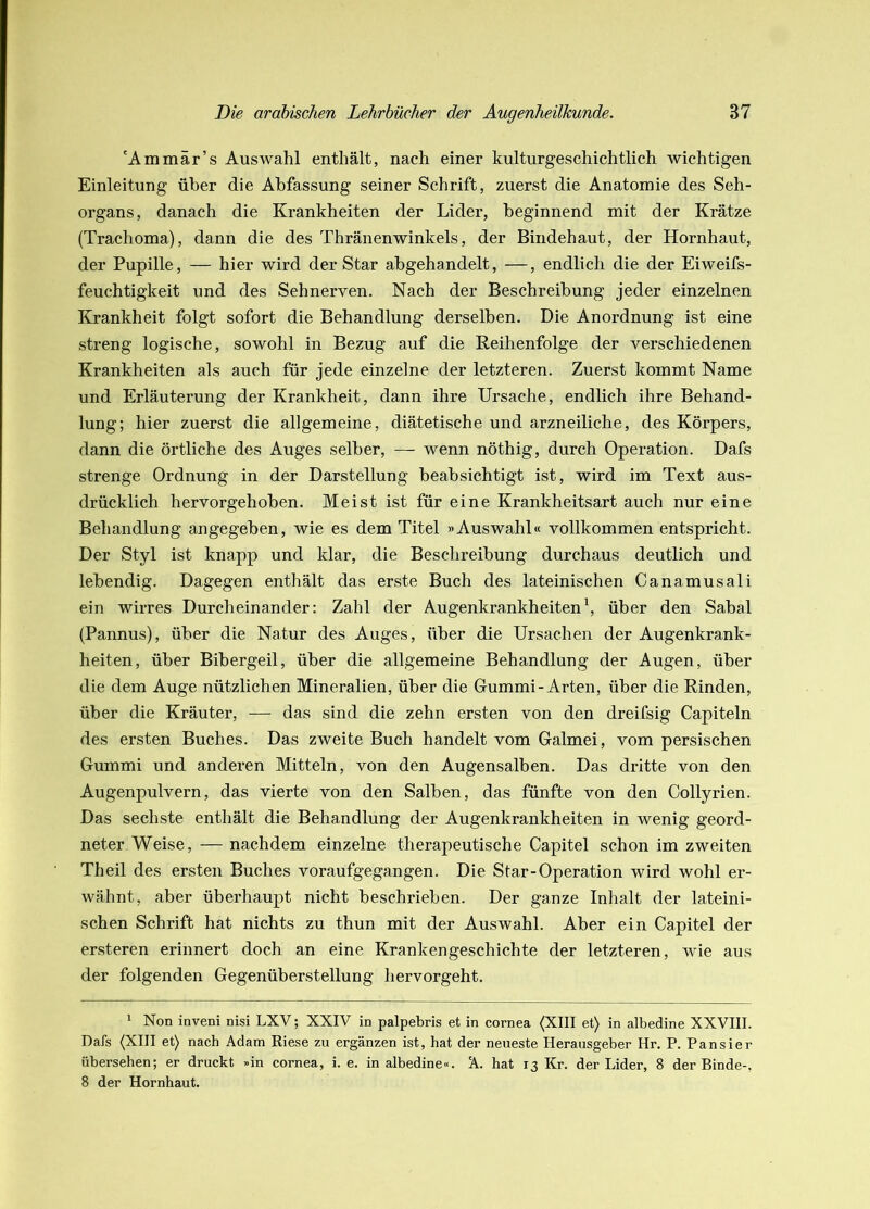 'Am mär’s Auswahl enthält, nach einer kulturgeschichtlich wichtigen Einleitung über die Abfassung seiner Schrift, zuerst die Anatomie des Seh- organs, danach die Krankheiten der Lider, beginnend mit der Krätze (Trachoma), dann die des Thränenwinkels, der Bindehaut, der Hornhaut, der Pupille, — hier wird der Star abgehandelt, —, endlich die der Eiweifs- feuchtigkeit und des Sehnerven. Nach der Beschreibung jeder einzelnen Krankheit folgt sofort die Behandlung derselben. Die Anordnung ist eine streng logische, sowohl in Bezug auf die Reihenfolge der verschiedenen Krankheiten als auch für jede einzelne der letzteren. Zuerst kommt Name und Erläuterung der Krankheit, dann ihre Ursache, endlich ihre Behand- lung; hier zuerst die allgemeine, diätetische und arzneiliche, des Körpers, dann die örtliche des Auges selber, — wenn nöthig, durch Operation. Dafs strenge Ordnung in der Darstellung beabsichtigt ist, wird im Text aus- drücklich hervorgehoben. Meist ist für eine Krankheitsart auch nur eine Behandlung angegeben, wie es dem Titel »Auswahl« vollkommen entspricht. Der Styl ist knapp und klar, die Beschreibung durchaus deutlich und lebendig. Dagegen enthält das erste Buch des lateinischen Canamusali ein wirres Durcheinander: Zahl der Augenkrankheiten\ über den Sabal (Pannus), über die Natur des Auges, über die Ursachen der Augenkrank- heiten, über Bibergeil, über die allgemeine Behandlung der Augen, über die dem Auge nützlichen Mineralien, über die Gummi-Arten, über die Rinden, über die Kräuter, — das sind die zehn ersten von den dreifsig Capiteln des ersten Buches. Das zweite Buch handelt vom Galmei, vom persischen Gummi und anderen Mitteln, von den Augensalben. Das dritte von den Augenpulvern, das vierte von den Salben, das fünfte von den Collyrien. Das sechste enthält die Behandlung der Augenkrankheiten in wenig geord- neter Weise, — nachdem einzelne therapeutische Capitel schon im zweiten Theil des ersten Buches voraufgegangen. Die Star-Operation wird wohl er- wähnt, aber überhaupt nicht beschrieben. Der ganze Inhalt der lateini- schen Schrift hat nichts zu thun mit der Auswahl. Aber ein Capitel der ersteren erinnert doch an eine Krankengeschichte der letzteren, wie aus der folgenden Gegenüberstellung hervorgeht. * Non inveni nisi LXV; XXIV in palpebris et in cornea (XIII et) in albedine XXVIII. Dafs (XIII et) nach Adam Riese zu ergänzen ist, hat der neueste Herausgeber Hr. P. Pausier übersehen; er druckt »in cornea, i. e. in albedine«. A. hat 13 Kr. der Lider, 8 der Binde-, 8 der Hornhaut.