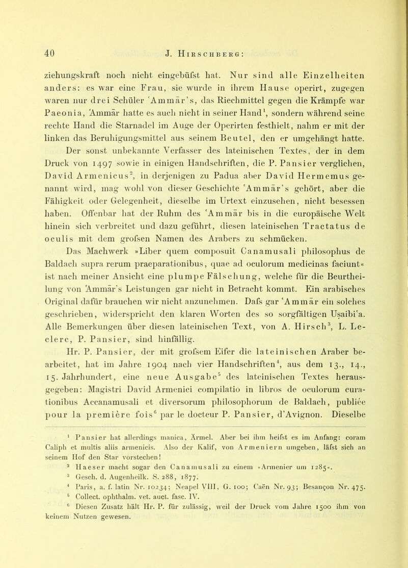 Ziehungskraft noch nicht eingehüfst hat. Nur sind alle Einzelheiten anders: es war eine Frau, sie wurde in ihrem Hause operirt, zugegen waren nur drei Schüler 'Ammär’s, das Riechmittel gegen die Krämpfe war Paeonia, Ammär hatte es auch nicht in seiner Hand’, sondern während seine rechte Hand die Starnadel im Auge der Operirten festhielt, nahm er mit der linken das Beruhigungsmittel aus seinem Beutel, den er umgehängt hatte. Der sonst unbekannte Verfasser des lateinischen Textes, der in dem Druck von 1497 sowie in einigen Handschriften, die P. Pausier verglichen, David Armeniens“, in derjenigen zu Padua aber David Hermemus ge- nannt wird, mag wohl von dieser Geschichte 'Ammär’s gehört, aber die Fähigkeit oder Gelegenheit, dieselbe im Urtext einzusehen, nicht besessen haben. Olfenbar hat der Ruhm des 'Ammär bis in die europäische Welt hinein sich verbreitet und dazu geführt, diesen lateinischen Tractatus de oculis mit dem grofsen Namen des Arabers zu schmücken. Das Machwerk »Liber quem composuit Canamusali pliilosophus de Baidach supra rerum praeparationibus, quae ad oculorurn medicinas faciunt« ist nach meiner Ansicht eine plumpe Fälschung, welche für die Beurthei- lung von Ammär’s Leistungen gar nicht in Betracht kommt. Ein arabisches Original dafür brauchen wir nicht anzunelimen. Dafs gar 'Ammär ein solches geschrieben, widerspricht den klaren Worten des so sorgfältigen Usaibi'a. Alle Bemerkungen über diesen lateinischen Text, von A. Hirsch^, L. Le- dere, P. Pansier, sind hinfällig. Hr. P. Pansier, der mit grofsem Eifer die lateinischen Araber be- arbeitet, hat im Jahre 1904 nach vier Handschriftenaus dem 13., 14., 15. Jahrhundert, eine neue Ausgabe'^ des lateinischen Textes heraus- gegeben: Magistri David Armenici compilatio in libros de oculorurn cura- tionibus Accanamusali et diversorum philosophorum de Baidach, publiee pour la premiere fois® par le docteur P. Pansier, d’Avignon. Dieselbe * Pansier hat allerdings nianica, Ärmel. Aber bei ihm beifst es im Anfang: coram Calipb et multis aliis armenicis. Also der Kalif, von Armeniern umgeben, läfst sich an seinem Hof den Star vorstechen! ^ Haeser macht sogar den Canamusali zu einem «Armenier um 1285«. ^ Gesch. d. Augenheilk. S. 288, 1877. '* Paris, a. f. latin Nr. 10234; Neapel VIII, G. 100; Caen Nr. 93; Besannen Nr. 475. ^ Collect, ophthalm. vet. auct. fase. IV. ® Diesen Zusatz hält Hr. P. für zulässig, weil der Druck vom Jahre 1500 ihm von keinem Nutzen gewesen.
