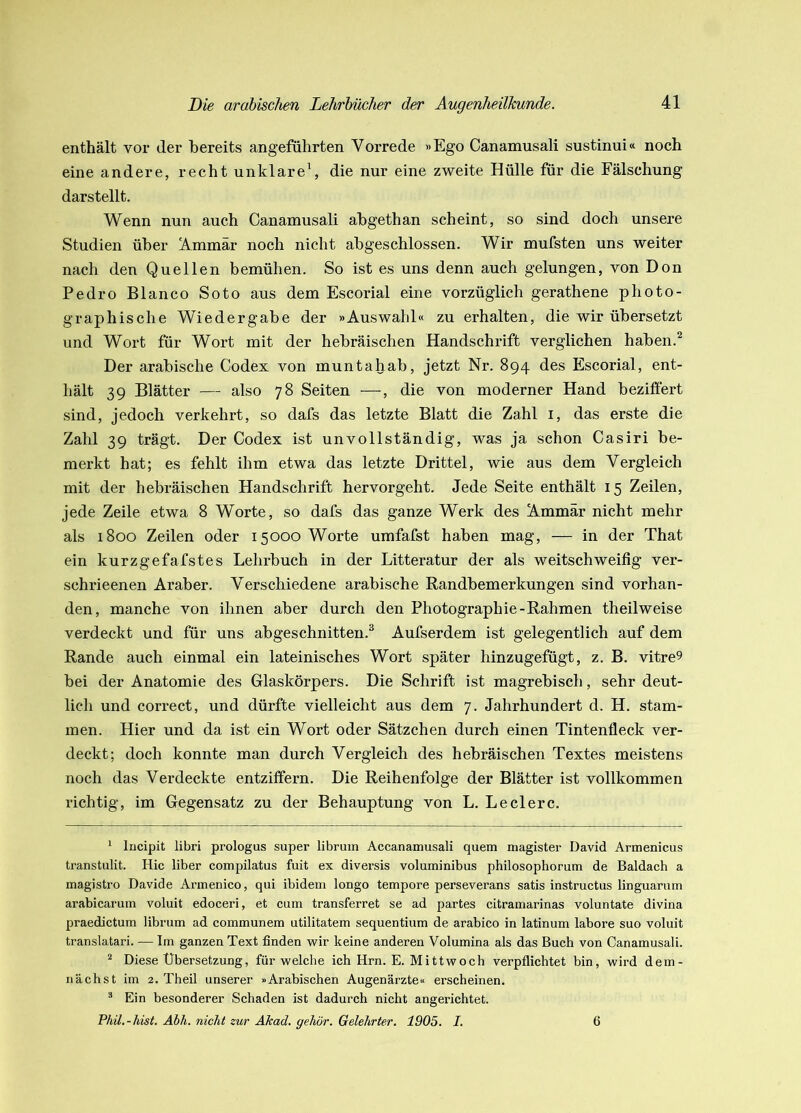 enthält vor der bereits angeführten Vorrede »Ego Canamusali sustinui« noch eine andere, recht unklare^ die nur eine zweite Hülle für die Fälschung darstellt. Wenn nun auch Canamusali abgethan scheint, so sind doch unsere Studien über !A.mmär noch nicht abgeschlossen. Wir mufsten uns weiter nach den Quellen bemühen. So ist es uns denn auch gelungen, von Don Pedro Blanco Soto aus dem Escorial eine vorzüglich gerathene photo- graphische Wiedergabe der »Auswahl« zu erhalten, die wir übersetzt und Wort für Wort mit der hebräischen Handschrift verglichen haben.^ Der arabische Codex von muntahab, jetzt Nr. 894 des Escorial, ent- hält 39 Blätter — also 78 Seiten —, die von moderner Hand beziflert sind, jedoch verkehrt, so dafs das letzte Blatt die Zahl i, das erste die Zahl 39 trägt. Der Codex ist unvollständig, was ja schon Casiri be- merkt hat; es fehlt ihm etwa das letzte Drittel, wie aus dem Vergleich mit der hebräischen Handschrift hervorgeht. Jede Seite enthält 15 Zeilen, jede Zeile etwa 8 Worte, so dafs das ganze Werk des Ammär nicht mehr als 1800 Zeilen oder 15000 Worte umfafst haben mag, — in der That ein kurzgefafstes Lehrbuch in der Litteratur der als weitschweifig ver- schrieenen Araber. Verschiedene arabische Randbemerkungen sind vorhan- den, manche von ihnen aber durch den Photographie-Rahmen theilweise verdeckt und für uns abgeschnitten.^ Aufserdem ist gelegentlich auf dem Rande auch einmal ein lateinisches Wort später hinzugefügt, z. B. vitre9 bei der Anatomie des Glaskörpers. Die Schrift ist magrebisch, sehr deut- lich und correct, und dürfte vielleicht aus dem 7. Jahrhundert d. H. stam- men. Hier und da ist ein Wort oder Sätzchen durch einen Tintenfleck ver- deckt; doch konnte man durch Vergleich des hebräischen Textes meistens noch das Verdeckte entziffern. Die Reihenfolge der Blätter ist vollkommen richtig, im Gegensatz zu der Behauptung von L. Ledere. * lucipit libri prologus super libruin Accanamusali quem magister David Armenicus transtulit. Hic über compilatus fuit ex diversis voluminibus philosophorum de Baidach a magistro Davide Armenico, qui ibidem longo tempore perseverans satis instructus linguarum arabicarum voluit edoceri, et cum transferret se ad partes citramarinas voluntate divina praedictum librum ad communem utilitatem sequentium de arabico in latinum labore suo voluit translatari. — Im ganzen Text finden wir keine anderen Volumina als das Buch von Canamusali. ^ Diese Übersetzung, für welche ich Hrn. E. Mittwoch verpflichtet bin, wird dem- nächst im 2. Theil unserer »Arabischen Augenärzte« erscheinen. “ Ein besonderer Schaden ist dadurch nicht angerichtet. Phil.-hist. Abh. nicht zur Äkad. gehör. Gelehrter. 1905. I. 6