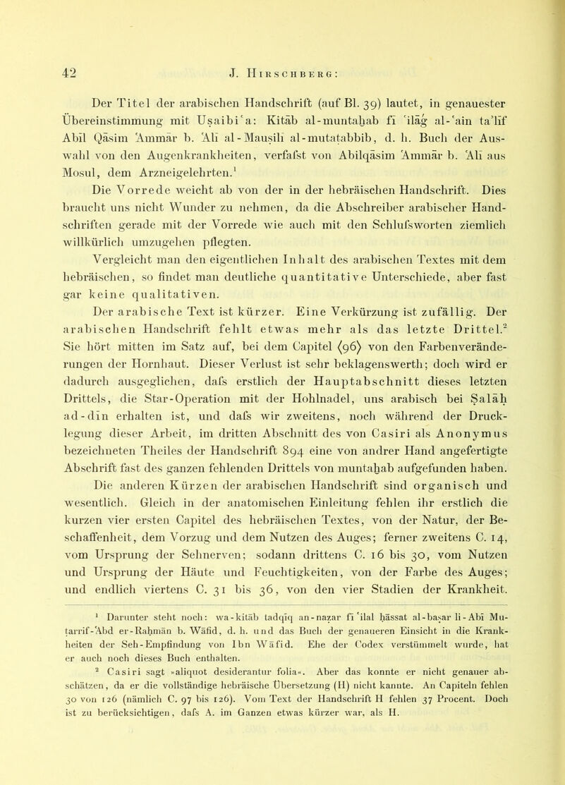 Der Titel der arabischen Handschrift (auf Bl. 39) lautet, in genauester Übereinstimmung mit Usaibi'a: Kitäb al-muntahab fi 'iläg al-'ain tadif Abil Qäsim Ammär b. Ali al-Mausili al-mutatabbib, d. h. Buch der Aus- wahl von den Augenkrankheiten, verfafst Amn Abilqäsim Ammär b. Ali aus Mosul, dem Arzneigelehrten.* Die Vorrede weicht ab von der in der hebräischen Handschrift. Dies braucht uns nicht Wunder zu nehmen, da die Abschreiber arabischer Hand- schriften gerade mit der Vorrede wie auch mit den SchlufsWorten ziemlich willkürlich umzugehen pflegten. Vergleicht man den eigentlichen Inhalt des arabischen Textes mit dem hebräischen, so findet man deutliche quantitative Unterschiede, aber fast gar keine qualitativen. Der arabische Text ist kürzer. Eine Verkürzung ist zufällig. Der arabischen Handschrift fehlt etwas mehr als das letzte Drittel.'^ Sie hört mitten im Satz auf, bei dem Capitel {96) von den Farbenverände- rungen der Hornhaut. Dieser Verlust ist sehr beklagenswerth; doch wird er dadurch ausgeglichen, dafs erstlich der Hauptabschnitt dieses letzten Drittels, die Star - Operation mit der Hohlnadel, uns arabisch bei Saläh ad-din erhalten ist, und dafs wir zweitens, noch während der Druck- legung dieser Arbeit, im dritten Abschnitt des von Casiri als Anonymus bezeichneten Theiles der Handschrift 894 eine von andrer Hand angefertigte Abschrift fast des ganzen fehlenden Drittels von muntaljab aufgefunden haben. Die anderen Kürzen der arabischen Handschrift sind organisch und wesentlich. Gleich in der anatomischen Einleitung fehlen ihr erstlich die kurzen vier ersten Capitel des hebräischen Textes, von der Natur, der Be- schalfenheit, dem Vorzug und dem Nutzen des Auges; ferner zweitens C. 14, vom Ursprung der Sehnerven; sodann drittens C. 16 bis 30, vom Nutzen und Ursprung der Häute und Feuchtigkeiten, von der Farbe des Auges; und endlich viertens C. 31 bis 36, von den vier Stadien der Krankheit. * Darunter steht noch; wa-kitäb tatlqiq an-nazar fi'ilal hässat al-basar li-Abi Mu- tarrif-Abd er-Rahniän b. Wäfid, d. h. und das Bucli der genaueren Einsicht in die Krank- heiten der Seh-Empfindung von Ibn Wäfid. Ehe der Codex verstümmelt wurde, hat er auch noch dieses Buch enthalten. ^ Casiri sagt »aliquot desiderantur folia«. Aber das konnte er nicht genauer ab- schätzen, da er die vollständige hebräische Übersetzung (H) nicht kannte. An Capiteln fehlen 30 von 126 (nämlich C. 97 bis 126). Vom Text der Handschrift H fehlen 37 Procent. Doch ist zu berücksichtigen, dafs A. im Ganzen etwas kürzer wai‘, als H.