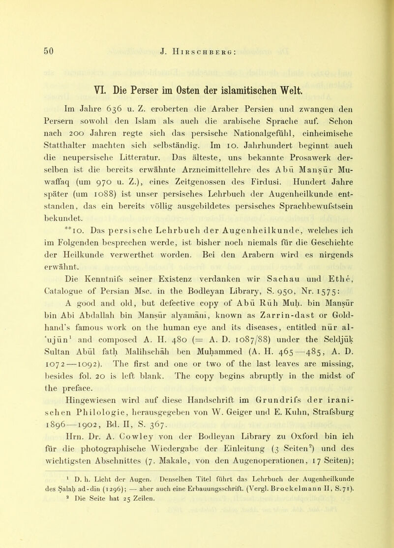 ff 50 J. Hieschberg; VI. Die Perser im Osten der islamitischen Welt. Im Jahre 636 u. Z. eroberten die Araber Persien und zwangen den Persern sowohl den Islam als auch die arabische Sprache auf. Schon nach 200 Jahren regte sich das persische Nationalgefühl, einheimische Statthalter machten sich selbständig. Im 10. Jahrhundert beginnt auch die neupersische Litteratur. Das älteste, uns bekannte Prosawerk der- selben ist die bereits erwähnte Arzneimittellehre des Abü Mansür Mu- watfaq (um 970 u. Z.), eines Zeitgenossen des Firdusi. Hundert Jahre später (um 1088) ist unser persisches Lehrbuch der Augenheilkunde ent- standen, das ein bereits völlig ausgebildetes persisches Sprachbewufstsein bekundet. **io. Das persische Lehrbuch der Augenheilkunde, welches ich im Folgenden besprechen werde, ist bisher noch niemals für die Geschichte der Heilkunde verwerthet worden. Bei den Arabern wird es nirgends erwähnt. Die Kenntnifs seiner Existenz verdanken wir Sachau und Ethe, Catalogue of Persian Msc. in the Bodleyan Library, S. 950, Nr. 1575: A good and old, but defective copy of Abü Rüh Muh. bin Mansür bin Abi Abdallah bin Mansür alyamäni, known as Zarrin-dast or Gold- hand’s famous work on the human eye and its diseases, entitled nür al- 'ujün* and composed A. H. 480 (— A. D. 1087/88) under the Seldjük Sultan Abül fath Malihschäh l)en Muhammed (A. H. 465—485, A. D. 1072 —1092). The first and one or two of the last leaves are missing, l)esides fol. 20 is left blank. The copy begins abruptly in the midst of the preface. Hingewiesen wird auf diese Handschrift im Grundrifs der irani- schen Philologie, herausgegeben von W. Geiger und E. Kuhn, Strafsburg 1896 —1902, Bd. II, S. 367. Hrn. Dr. A. Oowley von der Botlleyan Library zu Oxford bin ich für die photographische Wiedergabe der Einleitung (3 Seiten^) und des wichtigsten Abschnittes (7. Makale, von den Augenoperationen, 17 Seiten); * D. h. Licht der Augen. Denselben Titel führt das Lehrbuch der Augenheilkunde des Salah ad-din (1296); —- aber auch eine Erbauungsschrift. (Vergl. Brockelmann II, S.71). ^ Die Seite hat 25 Zeilen.