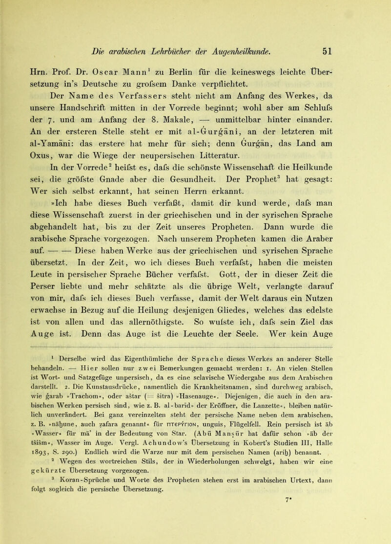 Hrn. Prof. Dr. Oscar Mann^ zu Berlin für die keineswegs leichte Über- setzung in’s Deutsche zu grofsem Danke verpflichtet. Der Name des Verfassers steht nicht am Anfang des Werkes, da unsere Handschrift mitten in der Vorrede beginnt; wohl aber am Schlufs der 7. und am Anfang der 8. Makale, — unmittelbar hinter einander. An der ersteren Stelle steht er mit al-Gurgäni, an der letzteren mit al-Yamäni: das erstere hat mehr für sich; denn Gurgän, das Land am Oxus, war die Wiege der neupersischen Litteratur. In der Vorrede^ heifst es, dafs die schönste Wissenschaft die Heilkunde sei, die gröfste Gnade aber die Gesundheit. Der Prophet® hat gesagt: Wer sich selbst erkannt, hat seinen Herrn erkannt. »Ich habe dieses Buch verfaßt, damit dir kund werde, dafs man diese Wissenschaft zuerst in der griechischen und in der syrischen Sprache abgehandelt hat, bis zu der Zeit unseres Propheten. Dann wurde die arabische Sprache vorgezogen. Nach unserem Propheten kamen die Araber auf. Diese haben Werke aus der griechischen und syrischen Sprache übersetzt. In der Zeit, wo ich dieses Buch verfafst, haben die meisten Leute in persischer Sprache Bücher verfafst. Gott, der in dieser Zeit die Perser liebte und mehr schätzte als die übrige Welt, verlangte darauf von mir, dafs ich dieses Buch verfasse, damit der Welt daraus ein Nutzen erwachse in Bezug auf die Heilung desjenigen Gliedes, welches das edelste ist von allen und das allernöthigste. So wufste ich, dafs sein Ziel das Auge ist. Denn das Auge ist die Leuchte der Seele. Wer kein Auge ‘ Derselbe wird das Eigenthümliche der Sprache dieses Werkes an anderer Stelle behandeln. — Hier sollen nur zwei Bemerkungen gemacht werden; i. An vielen Stellen ist Wort- und Satzgefüge unpersisch, da es eine sclavische Wiedergabe aus dem Arabischen darstellt. 2. Die Kunstausdrücke, namentlich die Krankheitsnamen, sind durchweg arabisch, wie garab »Trachom«, oder astar (= sitra) »Hasenauge«. Diejenigen, die auch in den ara- bischen Werken persisch sind, wie z. B. al-barid» der Eröffner, die Lanzette«, bleiben natür- lich unverändert. Bei ganz vereinzelten steht der persische Name rieben dem arabischen, z. B. »nähune, auch zafara genannt« für nrepinoN, unguis, Flügelfell. Rein persisch ist ab »Wasser« für mä’ in der Bedeutung von Star. (Abu Mansür hat dafür schon »ab der tsism«, Wasser im Auge. Vergl. Achundow’s Übersetzung in Kobert’s Studien HI, Halle 1893, S. 290.) Endlich wird die Warze nur mit dem persischen Namen (arih) benannt. ^ Wegen des wortreichen Stils, der in Wiederholungen schwelgt, haben wir eine gekürzte Übersetzung vorgezogen. ^ Koran-Sprüche und Worte des Propheten stehen erst im arabischen Urtext, dann folgt sogleich die persische Übersetzung. 7*