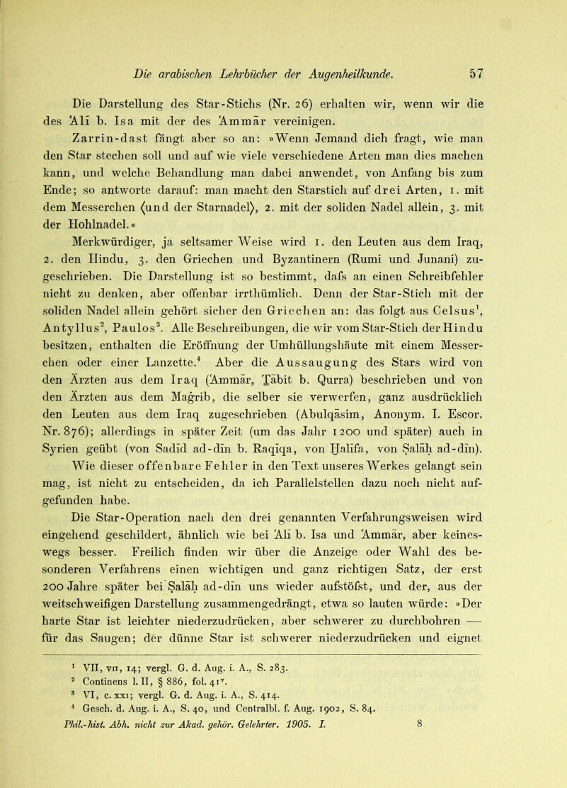 Die Darstellung des Star-Stichs (Nr. 26) erhalten wir, wenn wir die des !A.li b. Isa mit der des ^mmär vereinigen. Zarrin-dast fängt aber so an: »Wenn Jemand dich fragt, wie man den Star stechen soll und auf wie viele verschiedene Arten man dies machen kann, und welche Behandlung man dabei anwendet, von Anfang bis zum Ende; so antworte darauf: man macht den Starstich auf drei Arten, i. mit dem Messerchen ^und der Starnadel), 2. mit der soliden Nadel allein, 3. mit der Hohlnadel.« Merkwürdiger, ja seltsamer Weise wird i. den Leuten aus dem Iraq, 2. den Hindu, 3. den Griechen und Byzantinern (Rumi und Junani) zu- geschrieben. Die Darstellung ist so bestimmt, dafs an einen Schreibfehler nicht zu denken, aber offenbar irrthümlich. Denn der Star-Stich mit der soliden Nadel allein gehört sicher den Griechen an: das folgt aus Celsus\ Antyllus^ Paulos®. Alle Beschreibungen, die wir vom Star-Stich derHindu besitzen, enthalten die Eröffnung der Umhüllungshäute mit einem Messer- chen oder einer Lanzette.'* Aber die Aussaugung des Stars wird von den Ärzten aus dem Iraq (Ammär, Täbit b. Qurra) beschrieben und von den Ärzten aus dem Magrib, die selber sie verwerfen, ganz ausdrücklich den Leuten aus dem Iraq zugeschrieben (Abulqäsim, Anonym. I. Escor. Nr. 876); allerdings in später Zeit (um das Jahr 1200 und später) auch in Syrien geübt (von Sadid ad-din b. Raqiqa, von Halifa, von Saläh ad-din). Wie dieser offenbare Fehler in den Text unseres Werkes gelangt sein mag, ist nicht zu entscheiden, da ich Parallelstellen dazu noch nicht auf- gefunden habe. Die Star-Operation nach den drei genannten Verfahrungs weisen wird eingehend geschildert, ähnlich wie bei Ali b. Isa und Ammär, aber keines- wegs besser. Freilich finden wir über die Anzeige oder Wahl des be- sonderen Verfahrens einen wichtigen und ganz richtigen Satz, der erst 200 Jahre später bei Saläh ad-din uns wieder aufstöfst, und der, aus der weitschweifigen Darstellung zusammengedrängt, etwa so lauten würde: »Der harte Star ist leichter niederzudrücken, aber schwerer zu durchbohren — für das Saugen; der dünne Star ist schwerer niederzudrücken und eignet * VII, VII, 14; vergl. G. d. Aug. i. A., S. 283. ^ Continens 1. II, § 886, fol. 41'^. ^ VI, c. xxi; vergl. G. d. Aug. i. A., S. 414. ■* Gesch. d. Aug. i. A., S. 40, und Centralbl. f. Aug. 1902, S. 84. Phil.-hist. Äbh. nicht zur Akad. gehör. Gelehrter. 1905. I. 8
