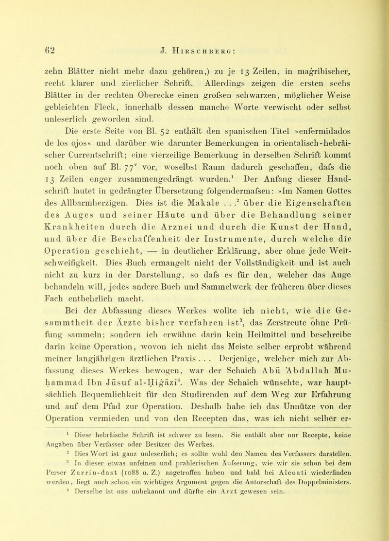 zehn Blätter nicht mehr dazu gehören,) zu je 13 Zeilen, in magribischer, recht klarer und zierlicher Schrift. Allerdings zeigen die ersten sechs Blätter in der rechten Oberecke einen grofsen schwarzen, möglicher Weise gebleichten Fleck, innerhalb dessen manche Worte verwischt oder selbst unleserlich geworden sind. Die erste Seite von Bl. 52 enthält den spanischen Titel »enfermidados de los ojos« und darüber wie darunter Bemerkungen in orientalisch-hebräi- scher Currentschrift; eine vierzeilige Bemerkung in derselben Schrift kommt noch oben auf Bl. 77'' vor, woselbst Raum dadurch geschaffen, dafs die 13 Zeilen enger zusammengedrängt wurden.' Der Anfang dieser Hand- schrift lautet in gedrängter Übersetzung folgendermafsen: »Im Namen Gottes des Allbarmherzigen. Dies ist die Makale . . über die Eigenschaften des Auges und seiner Häute und über die Behandlung seiner Krankheiten durch die Arznei und durch die Kunst der Hand, und über die Beschaffenheit der Instrumente, durch welche die Operation geschieht, — in deutlicher Erklärung, aber ohne jede Weit- schweifigkeit. Dies Buch ermangelt nicht der Vollständigkeit und ist auch nicht zu kurz in der Darstellung, so dafs es für den, welcher das Auge behandeln will, jedes andere Buch und Sammelwerk der früheren über dieses Fach entbehrlich macht. Bei der Abfassung dieses Werkes wollte ich nicht, wie die Ge- sammtheit der Ärzte bisher verfahren ist^, das Zerstreute ohne Prü- fung sammeln; sondern ich erwähne darin kein Heilmittel und beschreibe darin keine Operation, wovon ich nicht das Meiste selber erprobt während meiner langjährigen ärztlichen Praxis . . . Derjenige, welcher mich zur Ab- fassung dieses Werkes bewogen, war der Schaich Abu Abdallah Mu- hammad Ihn Jüsuf al-Higäzü. Was der Schaich wünschte, war haupt- sächlich Bequemlichkeit für den Studirenden auf dem Weg zur Erfahrung und auf dem Pfad zur Operation. Deshalb habe ich das Unnütze von der Operation vermieden und von den Recepten das, was ich nicht selber er- ^ Diese hebräische Schrift ist schwer zu lesen. Sie enthält aber nur Recepte, keine Angaben über Verfasser oder Besitzer des Werkes. ^ Dies Wort ist ganz unleserlich; es sollte wohl den Namen des Verfassers darstellen. ^ In dieser etwas unfeinen und prahlerischen Äufserung, wie wir sie schon bei dem Perser Zarrin-dast (1088 u. Z.) angetroffen haben und bald bei Alcoati wiederfindeu werden, liegt auch schon ein wichtiges Argument gegen die Autorschaft des Doppelministers. * Derselbe ist uns unbekannt und dürfte ein Aj'zt gewesen sein.