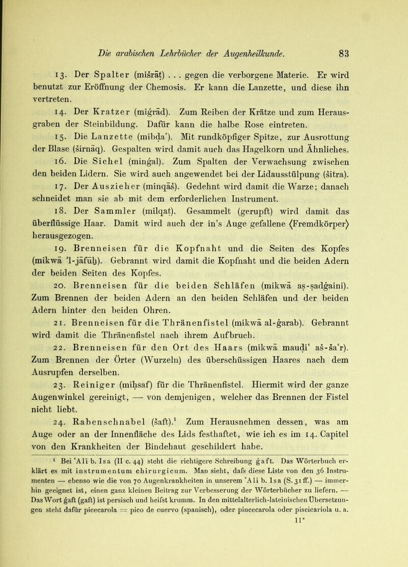 13. Der Spalter (misrät) . . . gegen die verborgene Materie. Er wird benutzt zur Eröifnung der Chemosis. Er kann die Lanzette, und diese ihn vertreten. 14. Der Kratzer (migräd). Zum Reiben der Krätze und zum Heraus- graben der Steinbildung. Dafür kann die halbe Rose eintreten. 15. Die Lanzette (mibda'). Mit rundköpfiger Spitze, zur Ausrottung der Blase (sirnäq). Gespalten wird damit auch das Hagelkorn und Ähnliches. 16. Die Sichel (mingal). Zum Spalten der Verwachsung zwischen den beiden Lidern. Sie wird auch angewendet bei der Lidausstülpung (sitra). 17. Der Auszieher (minqäs). Gedehnt wird damit die Warze; danach schneidet man sie ab mit dem erforderlichen Instrument. 18. Der Sammler (milqat). Gesammelt (gerupft) wird damit das überflüssige Haar. Damit wird auch der in’s Auge gefallene ^Fremdkörper) herausgezogen. 19. Brenneisen für die Kopfnaht und die Seiten des Kopfes (mikwä d-jäfüli). Gebrannt wird damit die Kopfnaht und die beiden Adern der beiden Seiten des Kopfes. 20. Brenneisen für die beiden Schläfen (mikwä as-sadgaini). Zum Brennen der beiden Adern an den beiden Schläfen und der beiden Adern hinter den beiden Ohren. 21. Brenneisen für die Thränenfistel (mikwä al-garab). Gebrannt wird damit die Thränenfistel nach ihrem Aufbruch. 22. Brenneisen für den Ort des Haars (mikwä maudi' as-sa'r). Zum Brennen der Örter (Wurzeln) des überschüssigen Haares nach dem Ausrupfen derselben. 23. Reiniger (mihsaf) für die Thränenfistel. Hiermit wird der ganze Augenwinkel gereinigt, — von demjenigen, welcher das Brennen der Fistel nicht liebt. 24. Raben Schnabel (saft).' Zum Herausnehmen dessen, was am Auge oder an der Innenfläche des Lids festhaftet, wie ich es im 14. Capitel von den Krankheiten der Bindehaut geschildert habe. ^ Bei 'Ali b. Isa (II c. 44) steht die richtigere Schreibung gaft. Das Wörterbuch er- klärt es mit instrumentum chirurgicum. Man sieht, dafs diese Liste von den 36 Instru- menten — ebenso wie die von 70 Augenkrankheiten in unserem 'Ali h. Isa (S.3iff.) — immer- hin geeignet ist, einen ganz kleinen Beitrag zur Verbesserung der Wörterbücher zu liefern. — Das Wort ^aft (gaft) ist persisch und heifst krumm. In den mittelalterlich-lateinischen Übersetzun- gen steht dafür picecarola = pico de cuervo (spanisch), oder pincecarola oder piscicariola u. a. 11*