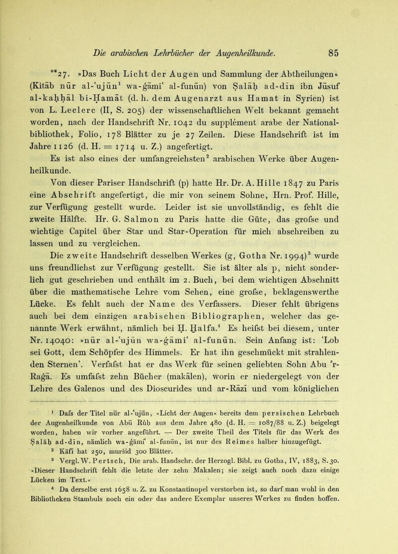 **27. »Das Buch Licht der Augen und Sammlung der Abtheilungen« (Kitäb nur al-'ujün^ wa-gämi' al-funün) von Saläh ad-din ibn Jüsuf al-kahhäl bi-Hamät (d. h. dem Augenarzt aus Hamat in Syrien) ist von L. Ledere (II, S. 205) der wissenschaftlichen Welt bekannt gemacht worden, nach der Handschrift Nr, 1042 du Supplement arabe der National- bibliothek, Folio, 178 Blätter zu je 27 Zeilen. Diese Handschrift ist im Jahre II26 (d. H. = 1714 u. Z.) angefertigt. Es ist also eines der umfangreichsten’^ arabischen Werke über Augen- heilkunde. Von dieser Pariser Handschrift (p) hatte Hr. Dr. A. Hille 1847 zu Paris eine Abschrift an gefertigt, die mir von seinem Sohne, Hrn. Prof. Hille, zur Verfügung gestellt wurde. Leider ist sie unvollständig, es fehlt die zweite Hälfte. Hr. G. Salmon zu Paris hatte die Güte, das grofse und wichtige Capitel über Star und Star-Operation für mich abschreiben zu lassen und zu vergleichen. Die zweite Handschrift desselben Werkes (g, Gotha Nr. 1994)® wurde uns freundlichst zur Verfügung gestellt. Sie ist älter als p, nicht sonder- lich gut geschrieben und enthält im 2. Buch, bei dem wichtigen Abschnitt über die mathematische Lehre vom Sehen, eine grofse, beklagenswerthe Lücke. Es fehlt auch der Name des Verfassers. Dieser fehlt übrigens auch bei dem einzigen arabischen Bibliographen, w'elcher das ge- nannte Werk erwähnt, nämlich bei H. galfa.^ Es heifst bei diesem, unter Nr, 14040; »nur al-'ujün wa-gämi' al-funün. Sein Anfang ist: 'Lob sei Gott, dem Schöpfer des Himmels. Er hat ihn geschmückt mit strahlen- den Sternen’. Verfafst hat er das Werk für seinen geliebten Sohn Abu ’r- Ragä. Es umfafst zehn Bücher (makälen), worin er niedergelegt von der Lehre des Galenos und des Dioscurides und ar-Räzi und vom königlichen ^ Dafs der Titel nur al-'ujün, »Licht der Augen» bereits dem persischen Lehrbuch der Augenheilkunde von Abu Ruh aus dem Jahre 480 (d. H. = 1087/88 u. Z.) beigelegt worden, haben wir vorher angeführt. — Der zweite Theil des Titels für das Werk des Saläh ad-din, nämlich wa-^ämi' al-funün, ist nur des Reimes halber hinzugefügt. ^ Käfi hat 250, mursid 300 Blätter. ® Vergi.W. Pertsch, Die arab. Handschr. der Herzog!. Bibi, zu Gotha, IV, 1883, S.30. »Dieser Handschrift fehlt die letzte der zehn Makalen; sie zeigt auch noch dazu einige Lücken im Text.« ^ Da derselbe erst 1658 u. Z. zu Konstantinopel verstorben ist. So darf man wohl in den Bibliotheken Stambuls noch ein oder das andere Exemplar unseres Werkes zu finden hoffen.