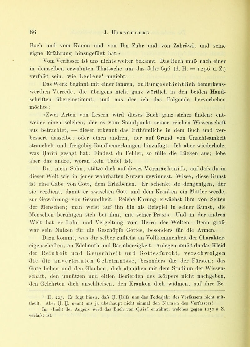 Buch und vom Kanon und von Ihn Zulir und von Zahräwi, und seine eigne Erfahrung hinzugefügt hat.« Vom Verfasser ist uns nichts weiter bekannt. Das Buch mufs nach einer in demselben erwähnten Thatsache um das Jalir 696 (d. H. = 1296 u. Z.) verfafst sein, wie Ledere' angiebt. Das Werk beginnt mit einer langen, culturgeschichtlich bemerkens- wertlien Vorrede, die übrigens nicht ganz wörtlich in den beiden Hand- schriften übereinstimmt, und aus der ich das Folgende hervorheben möchte: »Zwei Arten von Lesern wird dieses Buch ganz sicher finden: ent- weder einen solchen, der es vom Standpunkt seiner reichen Wissenschaft aus betrachtet, — dieser erkennt das Irrthümliche in dem Buch und ver- bessert dasselbe; oder einen andren, der auf Grund von Unachtsamkeit strauchelt und freigebig Randbemerkungen hinzufügt. Ich aber wiederhole, was Hariri gesagt hat: Findest du Fehler, so fülle die Lücken aus; lobe aber das andre, woran kein Tadel ist. Du, mein Sohn, stütze dich auf dieses Vermachtnifs, auf dafs du in dieser Welt wie in jener wahrhaften Nutzen gewinnest. Wisse, diese Kunst ist eine Gabe von Gott, dem Erhabenen. Er schenkt sie demjenigen, der sie verdient, damit er zwischen Gott und dem Kranken ein Mittler werde, zur Gewährung von Gesundheit. Reiche Ehrung erwächst ihm von Seiten der Menschen; man weist auf ihn hin als Beispiel in seiner Kunst, die Menschen beruhigen sich bei ihm, mit seiner Praxis. Und in der andren Welt hat er Lohn und Vergeltung vom Herrn der Welten. Denn grofs war sein Nutzen für die Geschöpfe Gottes, besonders für die Armen. Dazu kommt, was dir selber zufliefst an Vollkommenheit der Charakter- eigenschaften, an Edelmuth und Barmherzigkeit. Anlegen mufst du das Kleid der Reinheit und Keuschheit und Gottesfurcht, verschweigen die dir an vertrauten Geheimnisse, besonders die der Fürsten; das Gute lieben und den Glauben, dich abmühen mit dem Studium der Wissen- schaft, den unnützen und eitlen Begierden des Körpers nicht nachgeben, den Gelehrten dich anschliefsen, den Kranken dich widmen, auf ihre Be- * II, 205. Er fügt hinzu, dafs II. JJalfa uns das Todesjahr des Verfassers nicht niit- theilt. Aber II. R. nennt uns ja überhaupt nicht einmal den Namen des Verfassers! Im »Licht der Augen« wird das Buch von Qaisi erwähnt, welches gegen 1250 u.Z. verfafst ist.