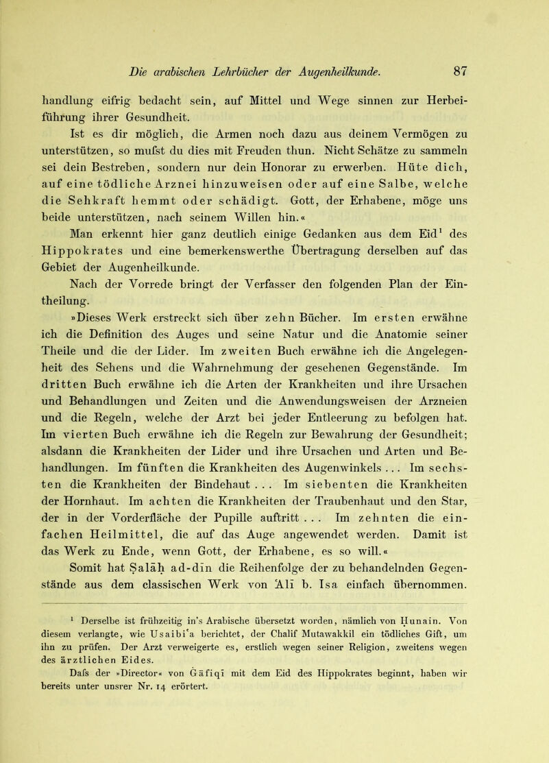 handlang eifrig bedacht sein, auf Mittel und Wege sinnen zur Herbei- führung ihrer Gesundheit. Ist es dir möglich, die Armen noch dazu aus deinem Vermögen zu unterstützen, so mufst du dies mit Freuden thun. Nicht Schätze zu sammeln sei dein Bestreben, sondern nur dein Honorar zu erwerben. Hüte dich, auf eine tödliche Arznei hinzuweisen oder auf eine Salbe, welche die Sehkraft hemmt oder schädigt. Gott, der Erhabene, möge uns beide unterstützen, nach seinem Willen hin.« Man erkennt hier ganz deutlich einige Gedanken aus dem Eid* des Hippokrates und eine bemerkenswerthe Übertragung derselben auf das Gebiet der Augenheilkunde. Nach der Vorrede bringt der Verfasser den folgenden Plan der Ein- theilung. »Dieses Werk erstreckt sich über zehn Bücher. Im ersten erwähne ich die Definition des Auges und seine Natur und die Anatomie seiner Theile und die der Lider. Im zweiten Buch erwähne ich die Angelegen- heit des Sehens und die Wahrnehmung der gesehenen Gegenstände. Im dritten Buch erwähne ich die Arten der Krankheiten und ihre Ursachen und Behandlungen und Zeiten und die Anwendungsweisen der Arzneien und die Regeln, welche der Arzt bei jeder Entleerung zu befolgen hat. Im vierten Buch erwähne ich die Regeln zur Bewahrung der Gesundheit; alsdann die Krankheiten der Lider und ihre Ursachen und Arten und Be- handlungen. Im fünften die Krankheiten des Augenwinkels ... Im sechs- ten die Krankheiten der Bindehaut ... Im siebenten die Krankheiten der Hornhaut. Im achten die Krankheiten der Traubenhaut und den Star, der in der Vorderfläche der Pupille auftritt ... Im zehnten die ein- fachen Heilmittel, die auf das Auge angewendet werden. Damit ist das Werk zu Ende, wenn Gott, der Erhabene, es so will.« Somit hat Saläh ad-din die Reihenfolge der zu behandelnden Gegen- stände aus dem classischen Werk von Ali b. Isa einfach übernommen. * Derselbe ist frühzeitig in’s Arabische übersetzt worden, nämlich von Hunain. Von diesem verlangte, wie Usaibi'a berichtet, der Chalif Mutawakkil ein tödliches Gift, um ihn zu prüfen. Der Arzt verweigerte es, erstlich wegen seiner Religion, zweitens wegen des ärztlichen Eides. Dafs der »Director« von Gäfiqi mit dem Eid des Hippokrates beginnt, haben wir bereits unter unsrer Nr. 14 erörtert.