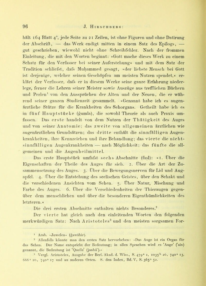 hält 164 Blatt 4, jede Seite zu 21 Zeilen, ist ohne Figuren und ohne Datirung der Abschrift, — das Werk endigt mitten in einem Satz des Epilogs, — gut geschrieben, wiewohl nicht ohne Schreibfehler. Nach der frommen Einleitung, die mit den Worten beginnt: »Gott mache dieses Werk zu einem Schatz für den Verfasser bei seiner Auferstehung« und mit dem Satz der Tradition schliefst, dafs Muhammed gesagt, »der liebste Menscli bei Gott ist derjenige, welcher seinen Geschöpfen am meisten Nutzen spendet,« er- klärt der Verfasser, dafs er in diesem Werke seine ganze Erfahrung nieder- lege, ferner die Lehren seiner Meister sowie Auszüge aus trefflichen Büchern und Perlen' von den Aussprüchen der Alten und der Neuen, die er wäh- rend seiner ganzen Studienzeit gesammelt. »Genannt habe ich es augen- ärztliche Stütze für die Krankheiten des Sehorgans. Getheilt habe ich es in fünf Hauptstücke (gumla), die sowohl Theorie als auch Praxis um- fassen. Das erste handelt von dem Nutzen der Thätigkeit des Auges und von seiner Anatomie; das zweite von allgemeinen ärztlichen wie augenärztlichen Grundsätzen; das dritte enthält die sinnfälligen Augen- krankheiten, ihre Kennzeichen und ihre Behandlung; das vierte die nicht- sinnfälligen Augenkrankheiten — nach Möglichkeit; das fünfte die all- gemeinen und die Augenheilmittel. Das erste Hauptstück umfafst sechs Abschnitte (fasl): »i. Über die Eigenschaften der Theile des Auges für sich. 2. Über die Art der Zu- sammensetzung des Auges. 3. Über die Bewegungsnerven für Lid und Aug- apfel. 4. Über die Entstehung des seelischen Geistes, über den Sehakt und die verschiedenen Ansichten vom Sehen. 5. Über Natur, Mischung und Farbe des Auges. 6. Über die Verschiedenheiten der Thieraugen gegen- über dem menschlichen und über die besonderen Eigenthümlichkeiten des letzteren.« Die drei ersten Abschnitte enthalten nichts Besonderes.^ Der vierte hat gleich nach den einleitenden Worten den folgenden merkwürdigen Satz: Nach Aristoteles® und den meisten sorgsamen For- ‘ Arab. »Juwelen« (^awähir). ^ Allenfalls könnte man den ersten Satz hervorheben; »Das Auge ist ein Organ für das Sehen. Der Name entspricht der Bedeutung; in allen Sprachen wird es 'Auge’ ('ain) genannt, die Bedeutung ist 'Quelle’ (janbü').« ^ Vergl. Aristoteles, Ausgabe der Berl. Akad. d. Wiss., S. 479® i, 1035^ 26, 740«^ 13, 666'* IO, 740« 17 und an anderen Orten. S. den Index, Bd. V, S. 365« 52.
