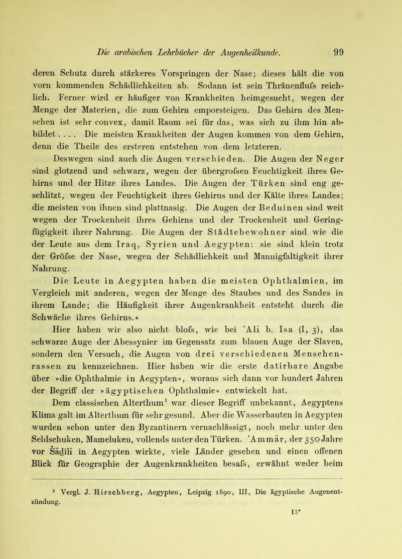 deren Schutz durch stärkeres Vorspringen der Nase; dieses hält die von vorn kommenden Schädlichkeiten ab. Sodann ist sein Thränenflufs reich- lich. Ferner wird er häufiger von Krankheiten heimgesucht, wegen der Menge der Materien, die zum Gehirn emporsteigen. Das Gehirn des Men- schen ist sehr convex, damit Raum sei für das, was sich zu ihm hin ab- bildet .... Die meisten Krankheiten der Augen kommen von dem Gehirn, denn die Theile des ei’steren entstehen von dem letzteren. Deswegen sind auch die Augen verschieden. Die Augen der Neger sind glotzend und schwarz, wegen der übergrofseii Feuchtigkeit ihres Ge- hirns und der Hitze ihres Landes. Die Augen der Türken sind eng ge- schlitzt, wegen der Feuchtigkeit ihres Gehirns und der Kälte ihres Landes; die meisten von ihnen sind plattnasig. Die Augen der Beduinen sind weit wegen der Trockenheit ihres Gehirns und der Trockenheit und Gering- fügigkeit ihrer Nahrung. Die Augen der Städtebewohner sind wie die der Leute aus dem Iraq, Syrien und Aegypten; sie sind klein trotz der Gröfse der Nase, wegen der Schädlichkeit und Mannigfaltigkeit ihrer Nahrung. Die Leute in Aegypten haben die meisten Ophthalmien, im Vergleich mit anderen, wegen der Menge des Staubes und des Sandes in ihrem Lande; die Häufigkeit ihrer Augenkrankheit entsteht durch die Schwäche ihres Gehirns.« Hier haben wir also nicht blofs, wie bei 'Ali b. Isa (I, 3), das schwarze Auge der Abessynier im Gegensatz zum blauen Auge der Slaven, sondern den Versuch, die Augen von drei verschiedenen Menschen- rassen zu kennzeichnen. Liier haben wir die erste datirbare Angabe über »die Ophthalmie in Aegypten«, woraus sich dann vor hundert Jahren der Begriff der »ägyptischen Ophthalmie« entwickelt hat. Dem classischen Alterthum^ war dieser Begriff unbekannt, Aegyptens Klima galt im Alterthum für sehr gesund. Aber die Wasserbauten in Aegypten wurden schon unter den Byzantinern vernachlässigt, noch mehr unter den Seldschuken, Mameluken, vollends unter den Türken. 'Ammär, der 350 Jahre vor Sädili in Aegypten wirkte, viele Länder gesehen und einen offenen Blick für Geographie der Augenkrankheiten besafs, erwähnt weder beim * Vergl. J. Hirschberg, Aegypten, Leipzig 1890, III, Die ägyptische Augenent- zündung. 13*